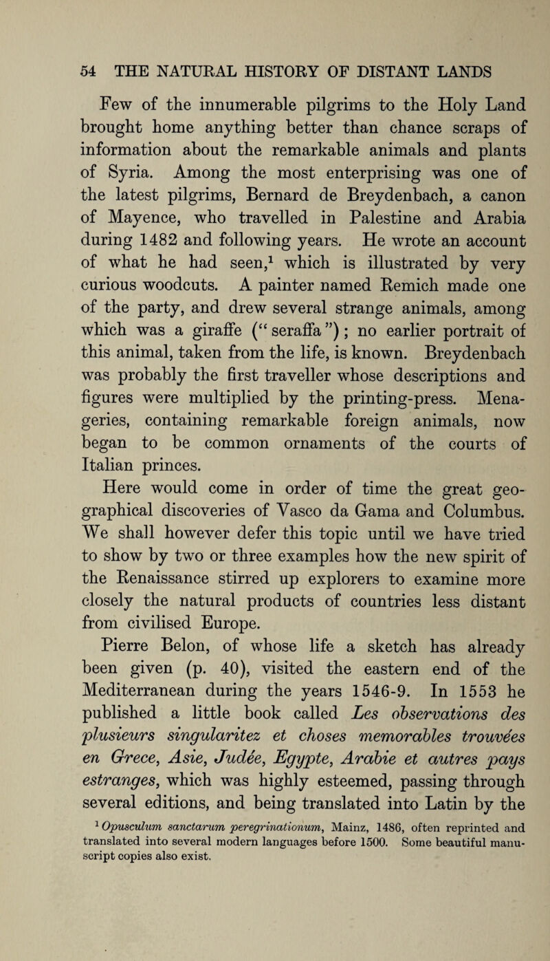 Few of the innumerable pilgrims to the Holy Land brought home anything better than chance scraps of information about the remarkable animals and plants of Syria. Among the most enterprising was one of the latest pilgrims, Bernard de Breydenbach, a canon of Mayence, who travelled in Palestine and Arabia during 1482 and following years. He wrote an account of what he had seen,1 which is illustrated by very curious woodcuts. A painter named Bemich made one of the party, and drew several strange animals, among which was a giraffe (“ seraffa ”); no earlier portrait of this animal, taken from the life, is known. Breydenbach was probably the first traveller whose descriptions and figures were multiplied by the printing-press. Mena¬ geries, containing remarkable foreign animals, now began to be common ornaments of the courts of Italian princes. Here would come in order of time the great geo¬ graphical discoveries of Vasco da Gama and Columbus. We sha]l however defer this topic until we have tried to show by two or three examples how the new spirit of the Benaissance stirred up explorers to examine more closely the natural products of countries less distant from civilised Europe. Pierre Belon, of whose life a sketch has already been given (p. 40), visited the eastern end of the Mediterranean during the years 1546-9. In 1553 he published a little book called Les observations des plusieurs singularitez et choses memorables trouvees en Grece, Asie, Judee, Egypte, Arabie et autres pays estranges, which was highly esteemed, passing through several editions, and being translated into Latin by the 1 Opusculum sanctarum peregrinationum, Mainz, 1486, often reprinted and translated into several modern languages before 1500. Some beautiful manu¬ script copies also exist.