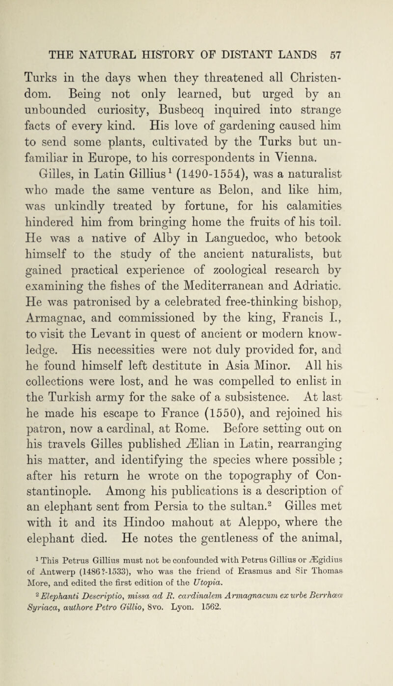 Turks in the days when they threatened all Christen¬ dom. Being not only learned, but urged by an unbounded curiosity, Busbecq inquired into strange facts of every kind. His love of gardening caused him to send some plants, cultivated by the Turks but un¬ familiar in Europe, to his correspondents in Vienna. Gilles, in Latin Gillius1 (1490-1554), was a naturalist who made the same venture as Belon, and like him, was unkindly treated by fortune, for his calamities hindered him from bringing home the fruits of his toil. He was a native of Alby in Languedoc, who betook himself to the study of the ancient naturalists, but gained practical experience of zoological research by examining the fishes of the Mediterranean and Adriatic. He was patronised by a celebrated free-thinking bishop, Armagnac, and commissioned by the king, Francis I., to visit the Levant in quest of ancient or modern know¬ ledge. His necessities were not duly provided for, and he found himself left destitute in Asia Minor. All his collections wTere lost, and he was compelled to enlist in the Turkish army for the sake of a subsistence. At last he made his escape to France (1550), and rejoined his patron, now a cardinal, at Rome. Before setting out on his travels Gilles published iElian in Latin, rearranging his matter, and identifying the species where possible; after his return he wrote on the topography of Con¬ stantinople. Among his publications is a description of an elephant sent from Persia to the sultan.2 Gilles met with it and its Hindoo mahout at Aleppo, where the elephant died. He notes the gentleness of the animal, 1 This Petrus Gillius must not be confounded with Petrus Gillius or iEgidius of Antwerp (1486 ?-1533), who was the friend of Erasmus and Sir Thomas More, and edited the first edition of the Utopia. 2 Elephanti Descriptio, missa ad R. cardinalem Armagnacum ex urbe Berrhoea- Syriaca, authore Petro Gillio, 8vo. Lyon. 1562.