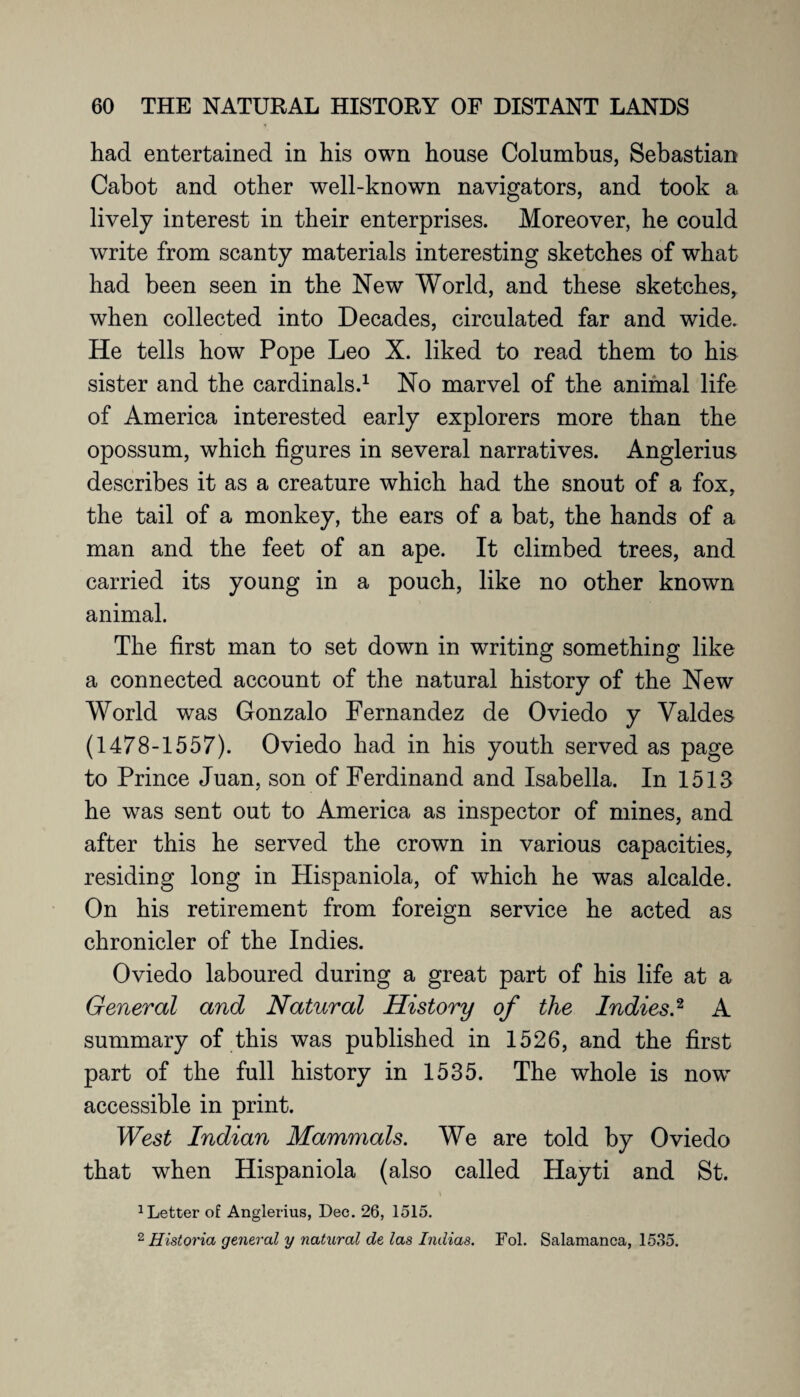 had entertained in his own house Columbus, Sebastian Cabot and other well-known navigators, and took a lively interest in their enterprises. Moreover, he could write from scanty materials interesting sketches of what had been seen in the New World, and these sketches, when collected into Decades, circulated far and wide. He tells how Pope Leo X. liked to read them to his sister and the cardinals.1 No marvel of the animal life of America interested early explorers more than the opossum, which figures in several narratives. Anglerius describes it as a creature which had the snout of a fox, the tail of a monkey, the ears of a bat, the hands of a man and the feet of an ape. It climbed trees, and carried its young in a pouch, like no other known animal. The first man to set down in writing something like a connected account of the natural history of the New World was Gonzalo Fernandez de Oviedo y Valdes (1478-1557). Oviedo had in his youth served as page to Prince Juan, son of Ferdinand and Isabella. In 1513 he was sent out to America as inspector of mines, and after this he served the crown in various capacities, residing long in Hispaniola, of which he was alcalde. On his retirement from foreign service he acted as chronicler of the Indies. Oviedo laboured during a great part of his life at a General and Natural History of the Indies.2 A summary of this was published in 1526, and the first part of the full history in 1535. The whole is now accessible in print. West Indian Mammals. We are told by Oviedo that when Hispaniola (also called Hayti and St. 1 Letter of Anglerius, Dec. 26, 1515. 2 Historia general y natural de las Lidias. Fol. Salamanca, 1535.