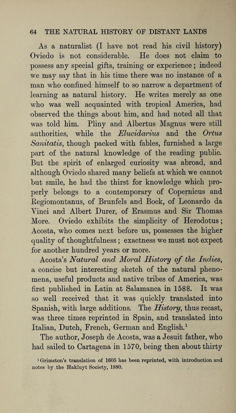 As a naturalist (I have not read his civil history) Oviedo is not considerable. He does not claim to possess any special gifts, training or experience; indeed we may say that in his time there was no instance of a man who confined himself to so narrow a department of learning as natural history. He writes merely as one who was well acquainted with tropical America, had observed the things about him, and had noted all that was told him. Pliny and Albertus Magnus were still authorities, while the Elucidarius and the Ortus Sanitatis, though packed with fables, furnished a large part of the natural knowledge of the reading public. But the spirit of enlarged curiosity was abroad, and although Oviedo shared many beliefs at which we cannot but smile, he had the thirst for knowledge which pro¬ perly belongs to a contemporary of Copernicus and Regiomontanus, of Brunfels and Bock, of Leonardo da Vinci and Albert Durer, of Erasmus and Sir Thomas More. Oviedo exhibits the simplicity of Herodotus; Acosta, who comes next before us, possesses the higher quality of thoughtfulness ; exactness we must not expect for another hundred years or more. Acosta’s Natural and Moral History of the Indies, a concise but interesting sketch of the natural pheno¬ mena, useful products and native tribes of America, was first published in Latin at Salamanca in 1588. It was so well received that it was quickly translated into Spanish, with large additions. The History, thus recast, was three times reprinted in Spain, and translated into Italian, Dutch, French, German and English.1 The author, Joseph de Acosta, was a Jesuit father, who had sailed to Cartagena in 1570, being then about thirty 1 Grimston’s translation of 1605 has been reprinted, with introduction and notes by the Hakluyt Society, 1880.