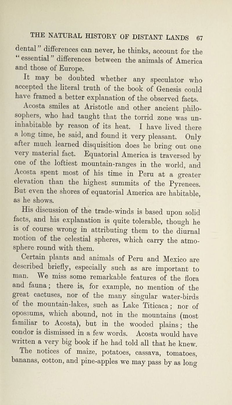 dental differences can never, he thinks, account for the essential differences between the animals of America and those of Europe. It may be doubted whether any speculator who accepted the literal truth of the book of Genesis could have framed a better explanation of the observed facts. Acosta smiles at Aristotle and other ancient philo¬ sopher, s, who had taught that the torrid zone was un¬ inhabitable by reason of its heat. I have lived there a long time, he said, and found it very pleasant. Only after much learned disquisition does he bring out one veiy material fact. Equatorial America is traversed by one of the loftiest mountain-ranges in the world, and Acosta spent most of his time in Peru at a greater elevation than the highest summits of the Pyrenees. But even the shores of equatorial America are habitable, as he shows. His discussion of the trade-winds is based upon solid facts, and his explanation is quite tolerable, though he is of course wrong in attributing them to the diurnal motion of the celestial spheres, which carry the atmo¬ sphere round with them. Certain plants and animals of Peru and Mexico are described briefly, especially such as are important to man. We miss some remarkable features of the flora and fauna; there is, for example, no mention of the great cactuses, nor of the many singular water-birds of the mountain-lakes, such as Lake Titicaca; nor of opossums, which abound, not in the mountains (most familiar to Acosta), but in the wTooded plains; the condor is dismissed in a few words. Acosta would have written a very big book if he had told all that he knew. The notices of maize, potatoes, cassava, tomatoes, bananas, cotton, and pine-apples wre may pass by as long