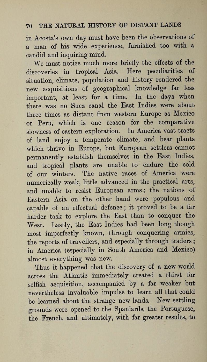 in Acosta’s own day must have been the observations of a man of his wide experience, furnished too with a candid and inquiring mind. We must notice much more briefly the effects of the discoveries in tropical Asia. Here peculiarities of situation, climate, population and history rendered the new acquisitions of geographical knowledge far less important, at least for a time. In the days when there was no Suez canal the East Indies were about three times as distant from western Europe as Mexico or Peru, which is one reason for the comparative slowness of eastern exploration. In America vast tracts of land enjoy a temperate climate, and bear plants which thrive in Europe, but European settlers cannot permanently establish themselves in the East Indies, and tropical plants are unable to endure the cold of our winters. The native races of America were numerically weak, little advanced in the practical arts, and unable to resist European arms; the nations of Eastern Asia on the other hand were populous and capable of an effectual defence; it proved to be a far harder task to explore the East than to conquer the West. Lastly, the East Indies had been long though most imperfectly known, through conquering armies, the reports of travellers, and especially through traders; in America (especially in South America and Mexico) almost everything was new. Thus it happened that the discovery of a new world across the Atlantic immediately created a thirst for selfish acquisition, accompanied by a far weaker but nevertheless invaluable impulse to learn all that could be learned about the strange new lands. New settling grounds were opened to the Spaniards, the Portuguese, the French, and ultimately, with far greater results, to