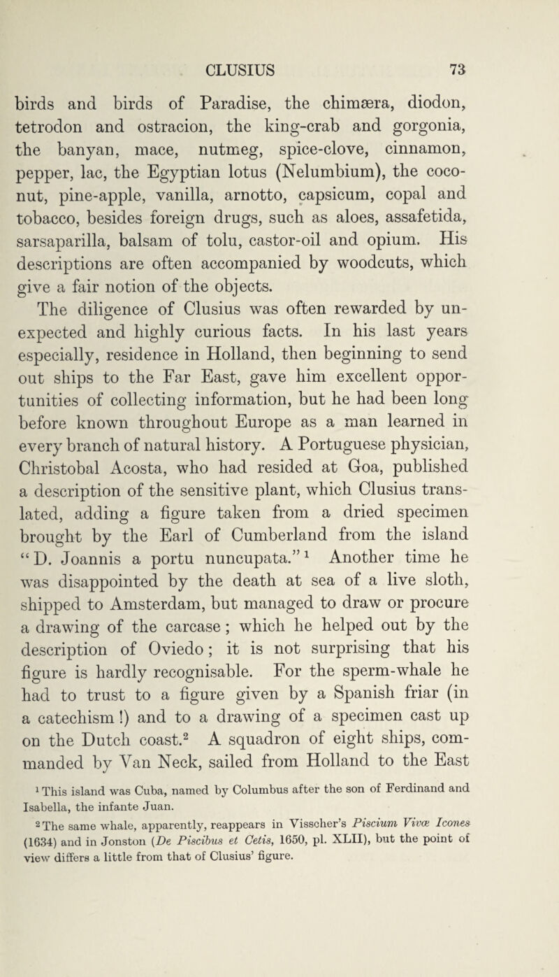 birds and birds of Paradise, the chimsera, diodon, tetrodon and ostracion, the king-crab and gorgonia, the banyan, mace, nutmeg, spice-clove, cinnamon, pepper, lac, the Egyptian lotus (Nelumbium), the coco¬ nut, pine-apple, vanilla, arnotto, capsicum, copal and tobacco, besides foreign drugs, such as aloes, assafetida, sarsaparilla, balsam of tolu, castor-oil and opium. His descriptions are often accompanied by woodcuts, which give a fair notion of the objects. The diligence of Clusius was often rewarded by un¬ expected and highly curious facts. In his last years especially, residence in Holland, then beginning to send out ships to the Far East, gave him excellent oppor¬ tunities of collecting information, but he had been long before known throughout Europe as a man learned in every branch of natural history. A Portuguese physician, Christobal Acosta, who had resided at Goa, published a description of the sensitive plant, which Clusius trans¬ lated, adding a figure taken from a dried specimen brought by the Earl of Cumberland from the island “ D. Joannis a portu nuncupata.”1 Another time he was disappointed by the death at sea of a live sloth, shipped to Amsterdam, but managed to draw or procure a drawing of the carcase; which he helped out by the description of Oviedo; it is not surprising that his figure is hardly recognisable. For the sperm-whale he had to trust to a figure given by a Spanish friar (in a catechism!) and to a drawing of a specimen cast up on the Dutch coast.2 A squadron of eight ships, com¬ manded by Van Neck, sailed from Holland to the East 1 This island was Cuba, named by Columbus after the son of Ferdinand and Isabella, the infante Juan. 2 The same whale, apparently, reappears in Visscher’s Piscium Vivce leones (1634) and in Jonston (De Piscibus et Getis, 1650, pi. XLII), but the point of view differs a little from that of Clusius’ figure.
