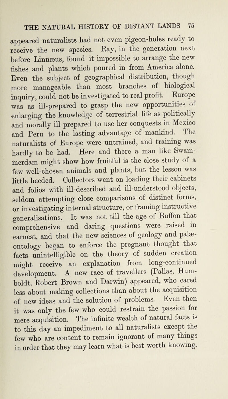 appeared naturalists had not even pigeon-holes ready to receive the new species. Ray, in the generation next before Linnaeus, found it impossible to arrange the new fishes and plants which poured in from America alone. Even the subject of geographical distribution, though more manageable than most branches of biological inquiry, could not be investigated to real profit. Europe was as ill-prepared to grasp the new opportunities of enlarging the knowledge of terrestrial life as politically and morally ill-prepared to use her conquests in Mexico and Peru to the lasting advantage of mankind. The naturalists of Europe were untrained, and training was hardly to be had. Here and there a man like Swam¬ merdam might show how fruitful is the close study of a few well-chosen animals and plants, but the lesson w as little heeded. Collectors went on loading their cabinets and folios with ill-described and ill-understood objects, seldom attempting close comparisons of distinct forms, or investigating internal structure, or framing instructive generalisations. It was not till the age of Buffon that comprehensive and daring questions were raised in earnest, and that the new sciences of geology and palae¬ ontology began to enforce the pregnant thought that facts unintelligible on the theory of sudden creation might receive an explanation from long-continued development. A new race of travellers (Pallas, Hum¬ boldt, Robert Brown and Darwin) appeared, who cared less about making collections than about the acquisition of new ideas and the solution of problems. Even then it was only the few who could restrain the passion for mere acquisition. The infinite wealth of natural facts is to this day an impediment to all naturalists except the few who are content to remain ignorant of many things in order that they may learn what is best worth knowing.
