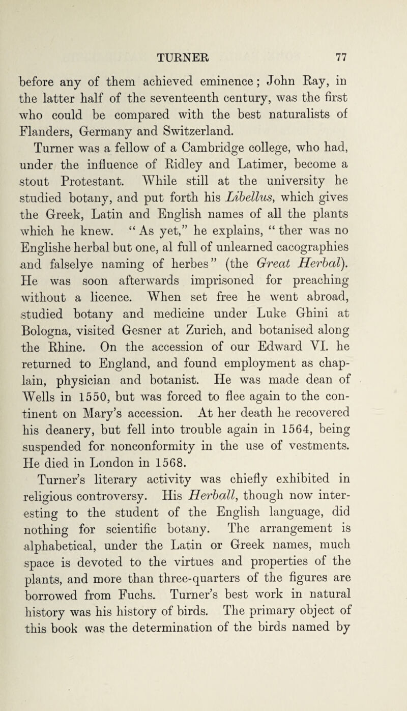 before any of them achieved eminence; John Ray, in the latter half of the seventeenth century, was the first who could be compared with the best naturalists of Flanders, Germany and Switzerland. Turner was a fellow of a Cambridge college, who had, under the influence of Ridley and Latimer, become a stout Protestant. While still at the university he studied botany, and put forth his Libellus, which gives the Greek, Latin and English names of all the plants which he knew. “ As yet,” he explains, “ ther was no Englishe herbal but one, al full of unlearned cacographies and falselye naming of herbes” (the Great Herbal). He was soon afterwards imprisoned for preaching without a licence. When set free he went abroad, studied botany and medicine under Luke Ghini at Bologna, visited Gesner at Zurich, and botanised along the Rhine. On the accession of our Edward VI. he returned to England, and found employment as chap¬ lain, physician and botanist. He was made dean of Wells in 1550, but was forced to flee again to the con¬ tinent on Mary’s accession. At her death he recovered his deanery, but fell into trouble again in 1564, being suspended for nonconformity in the use of vestments. He died in London in 1568. Turner’s literary activity was chiefly exhibited in religious controversy. His Herball, though now inter¬ esting to the student of the English language, did nothing for scientific botany. The arrangement is alphabetical, under the Latin or Greek names, much space is devoted to the virtues and properties of the plants, and more than three-quarters of the figures are borrowed from Fuchs. Turner’s best work in natural history was his history of birds. The primary object of this book was the determination of the birds named by