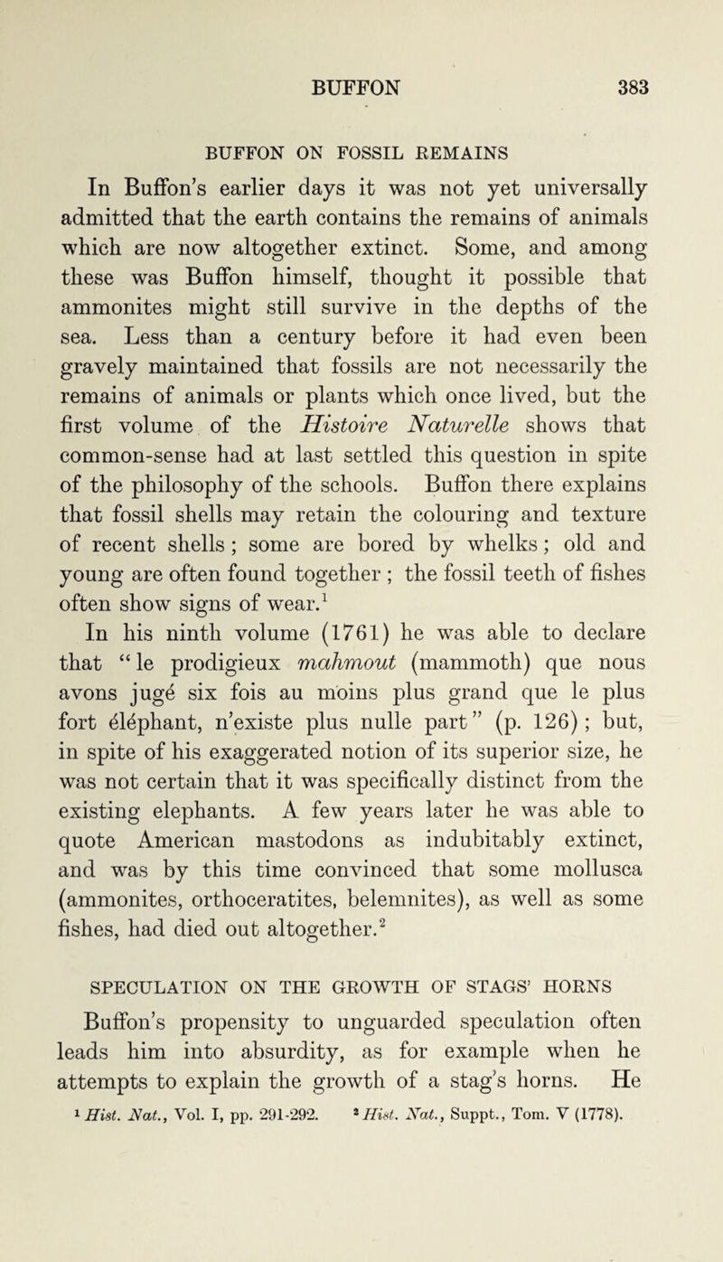 BUFFON ON FOSSIL REMAINS In BufFon’s earlier days it was not yet universally admitted that the earth contains the remains of animals which are now altogether extinct. Some, and among these was BufFon himself, thought it possible that ammonites might still survive in the depths of the sea. Less than a century before it had even been gravely maintained that fossils are not necessarily the remains of animals or plants which once lived, but the first volume of the Histoire Naturelle shows that common-sense had at last settled this question in spite of the philosophy of the schools. BufFon there explains that fossil shells may retain the colouring and texture of recent shells; some are bored by whelks; old and young are often found together ; the fossil teeth of fishes often show signs of wear.1 In his ninth volume (1761) he was able to declare that “ le prodigieux mahmout (mammoth) que nous avons juge six fois au moms plus grand que le plus fort elephant, n’existe plus nulle part” (p. 126); but, in spite of his exaggerated notion of its superior size, he was not certain that it was specifically distinct from the existing elephants. A few years later he was able to quote American mastodons as indubitably extinct, and was by this time convinced that some mollusca (ammonites, orthoceratites, belemnites), as well as some fishes, had died out altogether.2 SPECULATION ON THE GROWTH OF STAGS’ HORNS Buffon’s propensity to unguarded speculation often leads him into absurdity, as for example when he attempts to explain the growth of a stag’s horns. He 1 Hist. Hat., Vol. I, pp. 291-292. 2Hist. Xat., Suppt., Tom. V (1778).