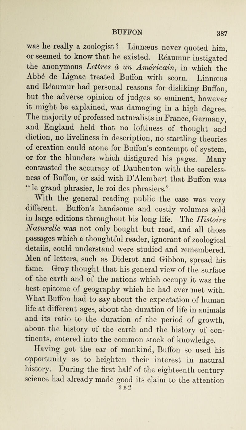 was he really a zoologist ? Linnaeus never quoted him, or seemed to know that he existed. Reaumur instigated the anonymous Lettres d un Americain, in which the Abb4 de Lignac treated Buffon with scorn. Linnaeus and Reaumur had personal reasons for disliking Buffon, but the adverse opinion of judges so eminent, however it might be explained, was damaging in a high degree. The majority of professed naturalists in France, Germany, and England held that no loftiness of thought and diction, no liveliness in description, no startling theories of creation could atone for Buffon’s contempt of system, or for the blunders which disfigured his pages. Many contrasted the accuracy of Daubenton with the careless¬ ness of Buffon, or said with D’Alembert that Buffon was “ le grand phrasier, le roi des phrasiers.” With the general reading public the case was very different. Buffon’s handsome and costly volumes sold in large editions throughout his long life. The Histoire Naturelle was not only bought but read, and all those passages which a thoughtful reader, ignorant of zoological details, could understand were studied and remembered. Men of letters, such as Diderot and Gibbon, spread his fame. Gray thought that his general view of the surface of the earth and of the nations which occupy it was the best epitome of geography which he had ever met with. What Buffon had to say about the expectation of human life at different ages, about the duration of life in animals and its ratio to the duration of the period of growth, about the history of the earth and the history of con¬ tinents, entered into the common stock of knowledge. Having got the ear of mankind, Buffon so used his opportunity as to heighten their interest in natural history. During the first half of the eighteenth century science had already made good its claim to the attention 2 b2