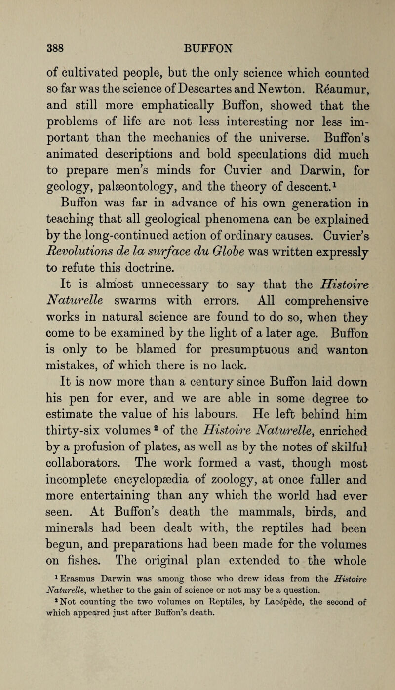 of cultivated people, but the only science which counted so far was the science of Descartes and Newton. Reaumur, and still more emphatically BufFon, showed that the problems of life are not less interesting nor less im¬ portant than the mechanics of the universe. Buffon’s animated descriptions and bold speculations did much to prepare men’s minds for Cuvier and Darwin, for geology, palaeontology, and the theory of descent.1 BufFon was far in advance of his own generation in teaching that all geological phenomena can be explained by the long-continued action of ordinary causes. Cuviers Revolutions de la surface du Globe was written expressly to refute this doctrine. It is almost unnecessary to say that the Histoire Naturelle swarms with errors. All comprehensive works in natural science are found to do so, when they come to be examined by the light of a later age. BufFon is only to be blamed for presumptuous and wanton mistakes, of which there is no lack. It is now more than a century since BufFon laid down his pen for ever, and we are able in some degree to estimate the value of his labours. He left behind him thirty-six volumes 2 of the Histoire Naturelle, enriched by a profusion of plates, as wrell as by the notes of skilful collaborators. The work formed a vast, though most incomplete encyclopaedia of zoology, at once fuller and more entertaining than any which the world had ever seen. At Buffon’s death the mammals, birds, and minerals had been dealt with, the reptiles had been begun, and preparations had been made for the volumes on fishes. The original plan extended to the whole 1 Erasmus Darwin was among those who drew ideas from the Histoire Naturelle, whether to the gain of science or not may be a question. 2 Not counting the two volumes on Reptiles, by Lacepede, the second of which appeared just after Buffon’s death.
