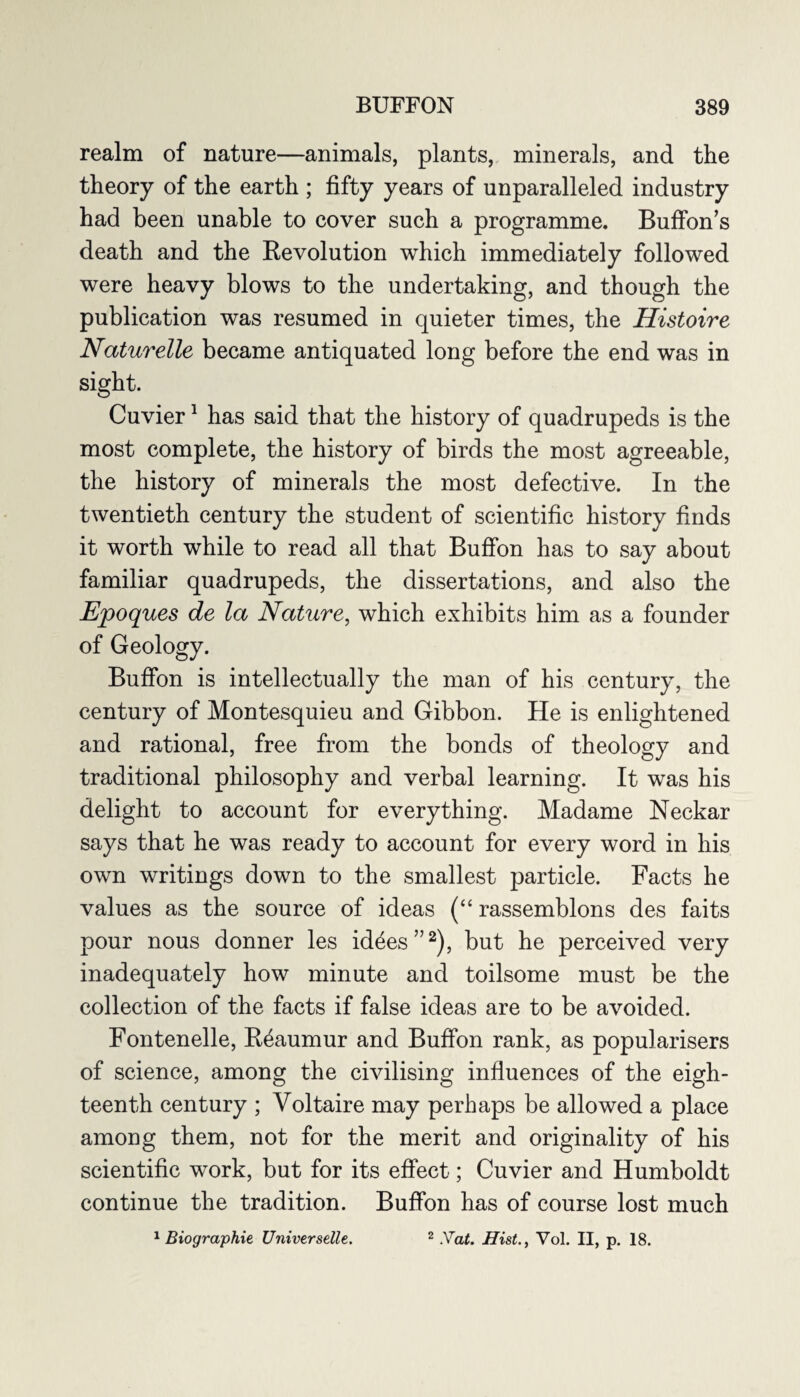 realm of nature—animals, plants, minerals, and the theory of the earth ; fifty years of unparalleled industry had been unable to cover such a programme. Buffon’s death and the Revolution which immediately followed were heavy blows to the undertaking, and though the publication was resumed in quieter times, the Histoire Naturelle became antiquated long before the end was in sight. Cuvier1 has said that the history of quadrupeds is the most complete, the history of birds the most agreeable, the history of minerals the most defective. In the twentieth century the student of scientific history finds it worth while to read all that Buffon has to say about familiar quadrupeds, the dissertations, and also the Epoques de la Nature, which exhibits him as a founder of Geology. Buffon is intellectually the man of his century, the century of Montesquieu and Gibbon. He is enlightened and rational, free from the bonds of theology and traditional philosophy and verbal learning. It was his delight to account for everything. Madame Neckar says that he was ready to account for every word in his own writings down to the smallest particle. Facts he values as the source of ideas (“ rassemblons des faits pour nous donner les iddes”2), but he perceived very inadequately how minute and toilsome must be the collection of the facts if false ideas are to be avoided. Fontenelle, Reaumur and Buffon rank, as popularisers of science, among the civilising influences of the eigh¬ teenth century ; Voltaire may perhaps be allowed a place among them, not for the merit and originality of his scientific work, but for its effect; Cuvier and Humboldt continue the tradition. Buffon has of course lost much 1 Biographie Universelle. 2 .Vat. HistVol. II, p. 18.