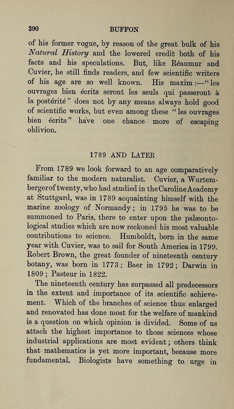 of his former vogue, by reason of the great bulk of his Natural History and the lowered credit both of his facts and his speculations. But, like Reaumur and Cuvier, he still finds readers, and few scientific writers of his age are so well known. His maxim :—“ les ouvrages bien ecrits seront les seuls qui passeront a la posterity ” does not by any means always hold good of scientific works, but even among these “ les ouvrages bien ecrits ” have one chance more of escaping oblivion. 1789 AND LATER From 1789 we look forward to an age comparatively familiar to the modern naturalist. Cuvier, a Wurtem- bergerof twenty, who had studied in the Caroline Academy at Stuttgard, was in 1789 acquainting himself with the marine zoology of Normandy; in 1795 he was to be summoned to Paris, there to enter upon the palaeonto¬ logical studies which are now reckoned his most valuable contributions to science. Humboldt, born in the same year with Cuvier, was to sail for South America in 1799. Robert Brown, the great founder of nineteenth century botany, was born in 1773 ; Baer in 1792 ; Darwin in 1809 ; Pasteur in 1822. The nineteenth century has surpassed all predecessors in the extent and importance of its scientific achieve¬ ment. Which of the branches of science thus enlarged O and renovated has done most for the welfare of mankind is a question on which opinion is divided. Some of us attach the highest importance to those sciences whose industrial applications are most evident; others think that mathematics is yet more important, because more fundamental. Biologists have something to urge in