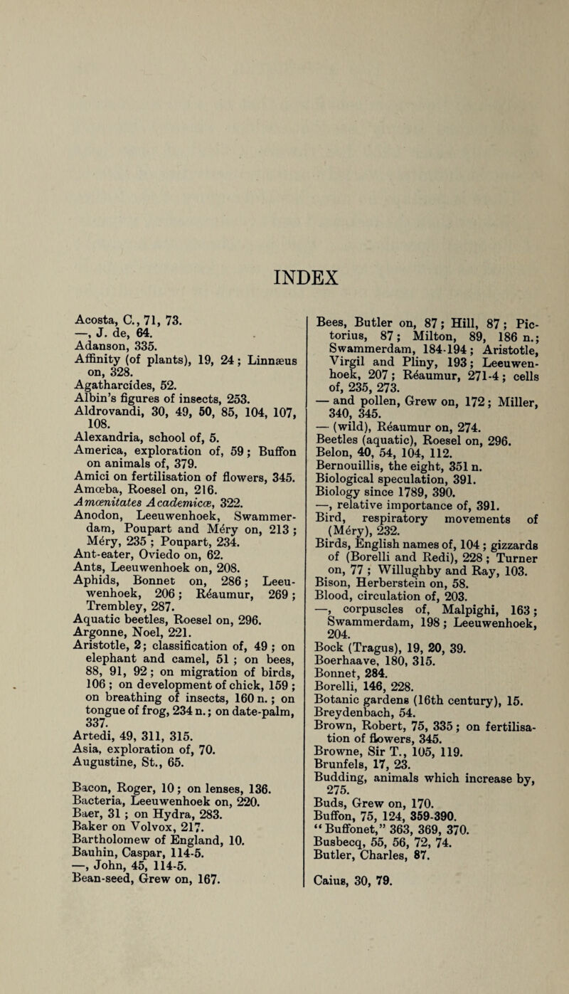 INDEX Acosta, C., 71, 73. —, J. de, 64. Adanson, 335. Affinity (of plants), 19, 24; Linnaeus on, 328. Agatharcides, 52. Albin’s figures of insects, 253. Aldrovandi, 30, 49, 50, 85, 104, 107, 108. Alexandria, school of, 5. America, exploration of, 59; Buffon on animals of, 379. Amici on fertilisation of flowers, 345. Amoeba, Roesel on, 216. Amcenitates Academicce, 322. Anodon, Leeuwenhoek, Swammer¬ dam, Poupart and M<$ry on, 213 ; M^ry, 235 ; Poupart, 234. Ant-eater, Oviedo on, 62. Ants, Leeuwenhoek on, 208. Aphids, Bonnet on, 286; Leeu¬ wenhoek, 206; Reaumur, 269 ; Trembley, 287. Aquatic beetles, Roesel on, 296. Argonne, Noel, 221. Aristotle, 2; classification of, 49; on elephant and camel, 51 ; on bees, 88, 91, 92; on migration of birds, 106 ; on development of chick, 159 ; on breathing of insects, 160 n.; on tongue of frog, 234 n.; on date-palm, 337 Artedi, 49, 311, 315. Asia, exploration of, 70. Augustine, St., 65. Bacon, Roger, 10; on lenses, 136. Bacteria, Leeuwenhoek on, 220. Baer, 31 ; on Hydra, 283. Baker on Volvox, 217. Bartholomew of England, 10. Bauhin, Caspar, 114-5. —, John, 45, 114-5. Bean-seed, Grew on, 167. Bees, Butler on, 87; Hill, 87; Pic- torius, 87; Milton, 89, 186 n.; Swammerdam, 184 194; Aristotle, Virgil and Pliny, 193; Leeuwen¬ hoek, 207 ; Reaumur, 271-4; cells of, 235, 273. — and pollen, Grew on, 172; Miller, 340, 345. — (wild), Reaumur on, 274. Beetles (aquatic), Roesel on, 296. Belon, 40, 54, 104, 112. Bernouillis, the eight, 351 n. Biological speculation, 391. Biology since 1789, 390. —, relative importance of, 391. Bird, respiratory movements of (M£ry), 232. Birds, English names of, 104 ; gizzards of (Borelli and Redi), 228; Turner on, 77 ; Willughby and Ray, 103. Bison, Herberstein on, 58. Blood, circulation of, 203. —, corpuscles of, Malpighi, 163; Swammerdam, 198; Leeuwenhoek, 204. Bock (Tragus), 19, 20, 39. Boerhaave, 180, 315. Bonnet, 284. Borelli, 146, 228. Botanic gardens (16th century), 15. Breydenbach, 54. Brown, Robert, 75, 335; on fertilisa¬ tion of flowers, 345. Browne, Sir T., 105, 119. Brunfels, 17, 23. Budding, animals which increase by, 275. Buds, Grew on, 170. Buffon, 75, 124, 359-390. “ Buffonet,” 363, 369, 370. Busbecq, 55, 56, 72, 74. Butler, Charles, 87. Caius, 30, 79.