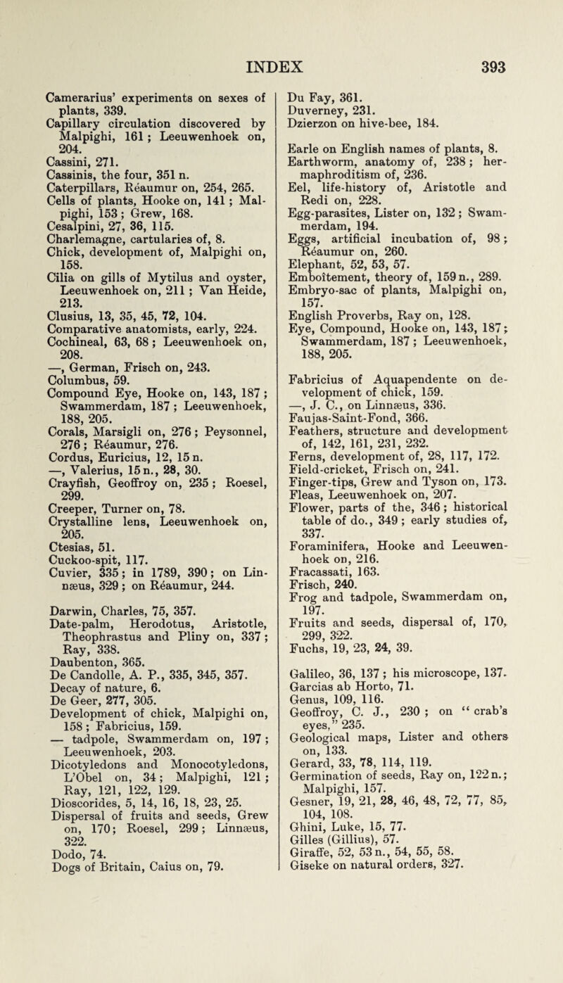 Camerarius’ experiments on sexes of plants, 339. Capillary circulation discovered by Malpighi, 161 ; Leeuwenhoek on, 204. Cassini, 271. Cassinis, the four, 351 n. Caterpillars, Reaumur on, 254, 265. Cells of plants, Hooke on, 141 ; Mal¬ pighi, 153; Grew, 168. Cesalpini, 27, 36, 115. Charlemagne, cartularies of, 8. Chick, development of, Malpighi on, 158. Cilia on gills of Mytilus and oyster, Leeuwenhoek on, 211 ; Van Heide, 213. Clusius, 13, 35, 45, 72, 104. Comparative anatomists, early, 224. Cochineal, 63, 68; Leeuwenhoek on, 208. —, German, Frisch on, 243. Columbus, 59. Compound Eye, Hooke on, 143, 187; Swammerdam, 187; Leeuwenhoek, 188, 205. Corals, Marsigli on, 276; Peysonnel, 276; Reaumur, 276. Cordus, Euricius, 12, 15 n. —, Valerius, 15 n., 28, 30. Crayfish, Geoffroy on, 235 ; Roesel, 299. Creeper, Turner on, 78. Crystalline lens, Leeuwenhoek on, 205. Ctesias, 51. Cuckoo-spit, 117. Cuvier, 335; in 1789, 390; on Lin¬ naeus, 329 ; on Reaumur, 244. Darwin, Charles, 75, 357. Date-palm, Herodotus, Aristotle, Theophrastus and Pliny on, 337 ; Ray, 338. Daubenton, 365. De Candolle, A. P., 335, 345, 357. Decay of nature, 6. De Geer, 277, 305. Development of chick, Malpighi on, 158; Fabricius, 159. — tadpole, Swammerdam on, 197; Leeuwenhoek, 203. Dicotyledons and Monocotyledons, L’Obel on, 34; Malpighi, 121 ; Ray, 121, 122, 129. Dioscorides, 5, 14, 16, 18, 23, 25. Dispersal of fruits and seeds, Grew on, 170; Roesel, 299; Linnaeus, 322. Dodo, 74. Dogs of Britain, Caius on, 79. Du Fay, 361. Duverney, 231. Dzierzon on hive-bee, 184. Earle on English names of plants, 8. Earthworm, anatomy of, 238; her¬ maphroditism of, 236. Eel, life-history of, Aristotle and Redi on, 228. Egg-parasites, Lister on, 132 ; Swam¬ merdam, 194. Eggs, artificial incubation of, 98; Reaumur on, 260. Elephant, 52, 53, 57. Emboitement, theory of, 159 n., 289. Embryo-sac of plants, Malpighi on, 157. English Proverbs, Ray on, 128. Eye, Compound, Hooke on, 143, 187; Swammerdam, 187 ; Leeuwenhoek, 188, 205. Fabricius of Aquapendente on de¬ velopment of chick, 159. —, J. C., on Linnseus, 336. Faujas-Saint-Fond, 366. Feathers, structure and development of, 142, 161, 231, 232. Ferns, development of, 28, 117, 172. Field-cricket, Frisch on, 241. Finger-tips, Grew and Tyson on, 173. Fleas, Leeuwenhoek on, 207. Flower, parts of the, 346; historical table of do., 349 ; early studies of, 337. Foraminifera, Hooke and Leeuwen¬ hoek on, 216. Fracassati, 163. Frisch, 240. Frog and tadpole, Swammerdam on, 197. Fruits and seeds, dispersal of, 170, 299, 322. Fuchs, 19, 23, 24, 39. Galileo, 36, 137 ; his microscope, 137. Garcias ab Horto, 71. Genus, 109, 116. Geoffroy, C. J., 230; on “crab’s eyes,” 235. Geological maps, Lister and others on, 133. Gerard, 33, 78, 114, 119. Germination of seeds, Ray on, 122 n.; Malpighi, 157. Gesner, 19, 21, 28, 46, 48, 72, 77, 85, 104, 108. Ghini, Luke, 15, 77. Gilles (Gillius), 57. Giraffe, 52, 53 n., 54, 55, 58. Giseke on natural orders, 327.