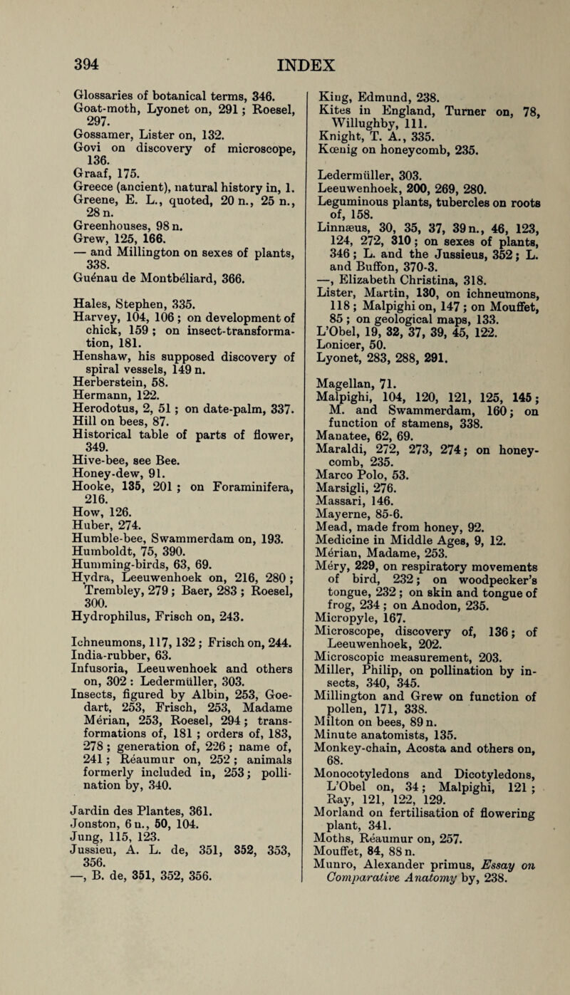 Glossaries of botanical terms, 346. Goat-moth, Lyonet on, 291; Roesel, 297. Gossamer, Lister on, 132. Govi on discovery of microscope, 136. Graaf, 175. Greece (ancient), natural history in, 1. Greene, E. L., quoted, 20 n., 25 n., 28 n. Greenhouses, 98 n. Grew, 125, 166. — and Millington on sexes of plants, 338. Gu^nau de Montbeliard, 366. Hales, Stephen, 335. Harvey, 104, 106 ; on development of chick, 159 ; on insect-transforma¬ tion, 181. Henshaw, his supposed discovery of spiral vessels, 149 n. Herberstein, 58. Hermann, 122. Herodotus, 2, 51 ; on date-palm, 337- Hill on bees, 87. Historical table of parts of flower, 349. Hive-bee, see Bee. Honey-dew, 91. Hooke, 135, 201 ; on Foraminifera, 216. How, 126. Huber, 274. Humble-bee, Swammerdam on, 193. Humboldt, 75, 390. Humming-birds, 63, 69. Hydra, Leeuwenhoek on, 216, 280 ; Trembley, 279 ; Baer, 283 ; Roesel, 300. Hydrophilus, Frisch on, 243. Ichneumons, 117,132 ; Frisch on, 244. India-rubber, 63. Infusoria, Leeuwenhoek and others on, 302 : Ledermiiller, 303. Insects, figured by Albin, 253, Goe- dart, 253, Frisch, 253, Madame Merian, 253, Roesel, 294; trans¬ formations of, 181 ; orders of, 183, 278; generation of, 226; name of, 241; Reaumur on, 252; animals formerly included in, 253; polli¬ nation by, 340. Jardin des Plantes, 361. Jonston, 6u., 50, 104. Jung, 115, 123. Jussieu, A. L. de, 351, 352, 353, 356. —, B. de, 351, 352, 356. Kiug, Edmund, 238. Kites in England, Turner on, 78, Willughby, 111. Knight, T. A., 335. Koenig on honeycomb, 235. Ledermiiller, 303. Leeuwenhoek, 200, 269, 280. Leguminous plants, tubercles on roots of, 158. Linnaeus, 30, 35, 37, 39 n., 46, 123, 124, 272, 310; on sexes of plants, 346; L. and the Jussieus, 352; L. and Buffon, 370-3. —, Elizabeth Christina, 318. Lister, Martin, 130, on ichneumons, 118 ; Malpighi on, 147 ; on Mouffet, 85 ; on geological maps, 133. L’Obel, 19, 32, 37, 39, 45, 122. Lonicer, 50. Lyonet, 283, 288, 291. Magellan, 71. Malpighi, 104, 120, 121, 125, 145; M. and Swammerdam, 160; on function of stamens, 338. Manatee, 62, 69. Maraldi, 272, 273, 274; on honey¬ comb, 235. Marco Polo, 53. Marsigli, 276. Massari, 146. Mayerne, 85-6. Mead, made from honey, 92. Medicine in Middle Ages, 9, 12. Merian, Madame, 253. Mery, 229, on respiratory movements of bird, 232; on woodpecker’s tongue, 232 ; on skin and tongue of frog, 234 ; on Anodon, 235. Micropyle, 167. Microscope, discovery of, 136; of Leeuwenhoek, 202. Microscopic measurement, 203. Miller, Philip, on pollination by in¬ sects, 340, 345. Millington and Grew on function of pollen, 171, 338. Milton on bees, 89 n. Minute anatomists, 135. Monkey-chain, Acosta and others on, 68. Monocotyledons and Dicotyledons, L’Obel on, 34; Malpighi, 121 ; Ray, 121, 122, 129. Morland on fertilisation of flowering plant, 341. Moths, Reaumur on, 257. Mouffet, 84, 88 n. Munro, Alexander primus, Essay on Comparative Anatomy by, 238.