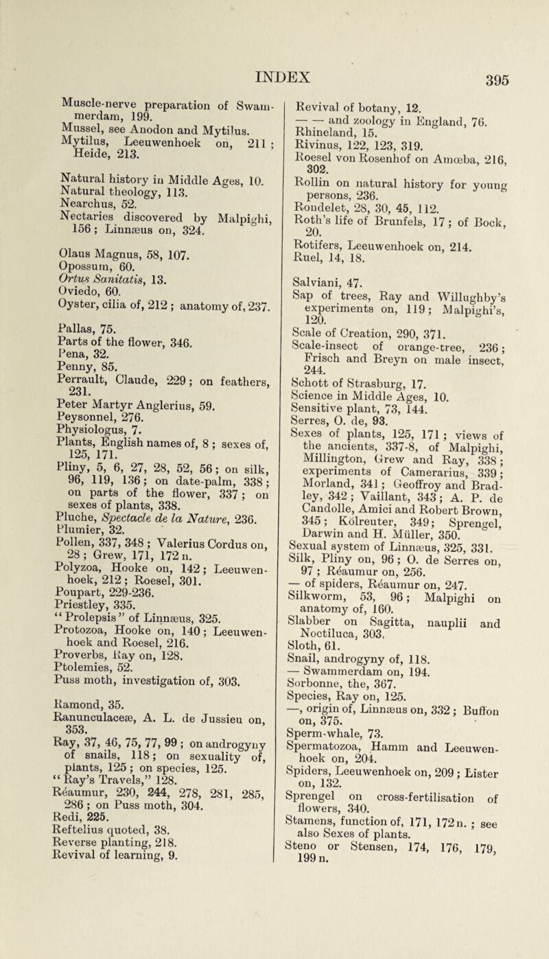 Muscle-nerve preparation of Swam¬ merdam, 199. Mussel, see Anodon and Mytflus. Mytilus, Leeuwenhoek on, 211 : Heide, 213. Natural history in Middle Ages, 10. Natural theology, 113. Nearchus, 52. Nectaries discovered by Malpighi, 156 ; Linnseus on, 324. Olaus Magnus, 58, 107. Opossum, 60. Ortus Sanitatis, 13. Oviedo, 60. Oyster, cilia of, 212 ; anatomy of, 237. Pallas, 75. Parts of the flower, 346. Pena, 32. Penny, 85. Perrault, Claude, 229; on feathers, 231. Peter Martyr Anglerius, 59. Peysonnel, 276. Physiologus, 7. Plants, English names of, 8 ; sexes of, 125, 171. Pliny, 5, 6, 27, 28, 52, 56; on silk, 96, 119, 136; on date-palm, 338; on parts of the flower, 337 ; on sexes of plants, 338. Pluche, Spectacle de la Nature, 236. Plunder, 32. Pollen, 337, 348 ; Valerius Cordus on, 28; Grew, 171, 172 n. Polyzoa, Hooke on, 142; Leeuwen¬ hoek, 212; Roesel, 301. Poupart, 229-236. Priestley, 335. “ Prolepsis ” of Linnaeus, 325. Protozoa, Hooke on, 140; Leeuwen¬ hoek and Roesel, 216. Proverbs, Ray on, 128. Ptolemies, 52. Puss moth, investigation of, 303. Ramond, 35. Ranunculaceae, A. L. de Jussieu on, 353. Ray, 37, 46, 75, 77, 99 ; on androgyny of snails, 118; on sexuality of, plants, 125; on species, 125. “ Ray’s Travels,” 128. Reaumur, 230, 244, 278, 281, 285, 286 ; on Puss moth, 304. Redi, 225. Reftelius quoted, 38. Reverse planting, 218. Revival of learning, 9. Revival of botany, 12. -and zoology in England, 76. Rhineland, 15. Rivinus, 122, 123, 319. Roesel von Rosenhof on Amoeba, 216, 302. Rollin on natural history for young persons, 236. Rondelet, 28, 30, 45, 112. Roth’s life of Brunfels, 17 ; of Bock, 20. Rotifers, Leeuwenhoek on, 214. Ruel, 14, 18. Salviani, 47. Sap of trees, Ray and Willughby’s experiments on, 119; Malpighi’s, 120. Scale of Creation, 290, 371. Scale-insect of orange-tree, 236; Frisch and Breyn on male insect, 244. Schott of Strasburg, 17. Science in Middle Ages, 10. Sensitive plant, 73, 144. Serres, O. de, 93. Sexes of plants, 125, 171 ; views of the ancients, 337-8, of Malpighi, Millington, Grew and Ray, 338; experiments of Camerarius, 339; Morland, 341; Geoffroy and Brad¬ ley, 342; Vaillant, 343; A. P. de Candolle, Amici and Robert Brown, 345; Kolreuter, 349; Sprengel, Darwin and H. Muller, 350. Sexual system of Linnaeus, 325, 331. Silk, Pliny on, 96; 0. de Serres on, 97 ; Reaumur on, 256. — of spiders, Reaumur on, 247. Silkworm, 53, 96; Malpighi on anatomy of, 160. Slabber on Sagitta, nauplii and Noctiluca, 303. Sloth, 61. Snail, androgyny of, 118. — Swammerdam on, 194. Sorbonne, the, 367. Species, Ray on, 125. —, origin of, Linnaeus on, 332; Buflon on, 375. Sperm-whale, 73. Spermatozoa, Hamm and Leeuwen¬ hoek on, 204. Spiders, Leeuwenhoek on, 209 ; Lister on, 132. Sprengel on cross-fertilisation of flowers, 340. Stamens, function of, 171, 172n. ; see also Sexes of plants. Steno or Stensen, 174, 176, 179 199 n.