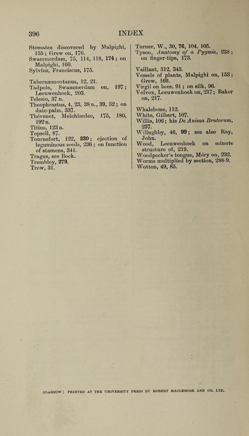 Stomates discovered by Malpighi, 155 ; Grew on, 170. Swammerdam, 75, 114, US, 174; on Malpighi, 160. Sylvius, Franciscus, 175. Tabernsemontanus, 12, 21. Tadpole, Swammerdam on, 197; Leeuwenhoek, 203. Telesio, 37 n. Theophrastus, 4, 23, 38 n., 39, 52; on date-palm, 337. Th4venot, Melchisedec, 175, 180, 192 n. Titius, 123 n. Topsell, 87. Tournefort, 122, 230; ejection of leguminous seeds, 236 ; on function of stamens, 341. Tragus, see Bock. Trembley, 279. Trew, 31. Turner, W., 30, 76, 104, 105. Tyson, Anatomy of a Pyqmie, 238; on finger-tips, 173. Vaillant, 312, 343. Vessels of plants, Malpighi on, 153; Grew, 169. Virgil on bees, 91 ; on silk, 96. Volvox, Leeuwenhoek on, 217; Baker on, 217- Whalebone, 112. White, Gilbert, 107. Willis, 106; his De A niina Brutorum, 237. Willughby, 46, 99; see also Ray, John. Wood, Leeuwenhoek on minute structure of, 219. Woodpecker’s tongue, Mery on, 232. Worms multiplied by section, 288-9. Wotton, 49, 85. GLASGOW : PRINTED AT THE UNIVERSITY PRESS BY ROBERT MACLEHOSE AND CO. LTD.