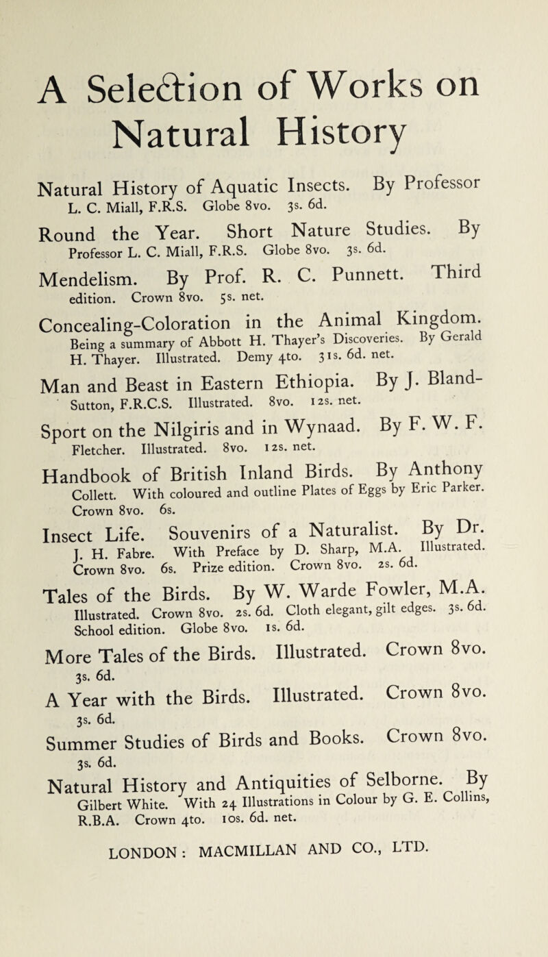 A Selection of Works on Natural History Natural History of Aquatic Insects. By Professor L. C. Miall, F.R.S. Globe 8vo. 3s. 6d. Round the Year. Short Nature Studies. By Professor L. C. Miall, F.R.S. Globe 8vo. 3s. 6d. Mendelism. By Prof. R. C. Punnett. Third edition. Crown 8vo. 5s. net. Concealing-Coloration in the Animal Kingdom. Being a summary of Abbott H. Thayer’s Discoveries. By Gerald H. Thayer. Illustrated. Demy 4-to. 31s. 6d. net. Man and Beast in Eastern Ethiopia. By J. Bland- ' Sutton, F.R.C.S. Illustrated. 8vo. 12s.net. Sport on the Nilgiris and in Wynaad. By F. W. F. Fletcher. Illustrated. 8vo. 12s. net. Handbook of British Inland Birds. By Anthony Collett. With coloured and outline Plates of Eggs by Eric Parker. Crown 8vo. 6s. Insect Life. Souvenirs of a Naturalist. By Dr. J. H. Fabre. With Preface by D. Sharp, M.A. Illustrated. Crown 8vo. 6s. Prize edition. Crown 8vo. 2s. 6d. Tales of the Birds. By W. Warde Fowler, M.A. Illustrated. Crown 8vo. 2s. 6d. Cloth elegant, gilt edges. 3s. 6 . School edition. Globe 8vo. is. 6d. More Tales of the Birds. Illustrated. Crown 8vo. 3s. 6d. A Year with the Birds. Illustrated. Crown 8vo. 3s. 6d. Summer Studies of Birds and Books. Crown 8vo. 3s. 6d. Natural History and Antiquities of Selborne. By Gilbert White. With 24 Illustrations in Colour by G. E. Collins, R.B.A. Crown 4to. 10s. 6d. net. LONDON : MACMILLAN AND CO., LTD.