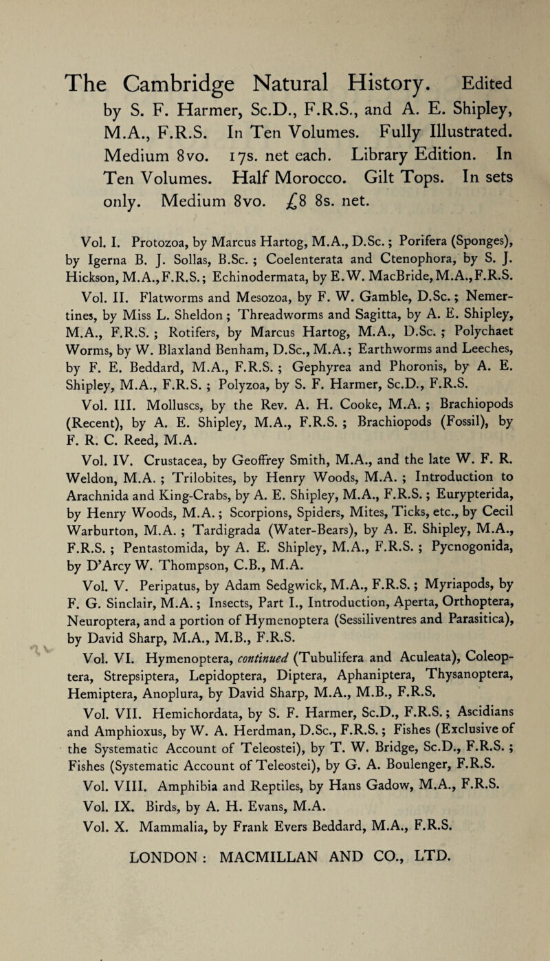 The Cambridge Natural History. Edited by S. F. Harmer, Sc.D., F.R.S,, and A. E. Shipley, M.A., F.R.S. In Ten Volumes. Fully Illustrated. Medium 8vo. 17s. net each. Library Edition. In Ten Volumes. Half Morocco. Gilt Tops. In sets only. Medium 8vo. £8 8s. net. Vol. I. Protozoa, by Marcus Hartog, M.A., D.Sc.; Porifera (Sponges), by Igerna B. J. Sollas, B.Sc. ; Coelenterata and Ctenophora, by S. J. Hickson, M.A.,F.R.S.; Echinodermata, by E.W. MacBride,M.A.,F.R.S. Vol. II. Flatworms and Mesozoa, by F. W. Gamble, D.Sc.; Nemer- tines, by Miss L. Sheldon; Threadworms and Sagitta, by A. E. Shipley, M.A., F.R.S. ; Rotifers, by Marcus Hartog, M.A., D.Sc. ; Polychaet Worms, by W. Blaxland Benham, D.Sc., M.A.; Earthworms and Leeches, by F. E. Beddard, M.A., F.R.S. ; Gephyrea and Phoronis, by A. E. Shipley, M.A., F.R.S. ; Polyzoa, by S. F. Harmer, Sc.D., F.R.S. Vol. III. Molluscs, by the Rev. A. H. Cooke, M.A. ; Brachiopods (Recent), by A. E. Shipley, M.A., F.R.S. ; Brachiopods (Fossil), by F. R. C. Reed, M.A. Vol. IV. Crustacea, by Geoffrey Smith, M.A., and the late W. F. R. Weldon, M.A. ; Trilobites, by Henry Woods, M.A. ; Introduction to Arachnida and King-Crabs, by A. E. Shipley, M.A., F.R.S.; Eurypterida, by Henry Woods, M.A.; Scorpions, Spiders, Mites, Ticks, etc., by Cecil Warburton, M.A. ; Tardigrada (Water-Bears), by A. E. Shipley, M.A., F.R.S. ; Pentastomida, by A. E. Shipley, M.A., F.R.S. ; Pycnogonida, by D’Arcy W. Thompson, C.B., M.A. Vol. V. Peripatus, by Adam Sedgwick, M.A., F.R.S.; Myriapods, by F. G. Sinclair, M.A.; Insects, Part I., Introduction, Aperta, Orthoptera, Neuroptera, and a portion of Hymenoptera (Sessiliventres and Parasitica), by David Sharp, M.A., M.B., F.R.S. Vol. VI. Hymenoptera, continued (Tubulifera and Aculeata), Coleop- tera, Strepsiptera, Lepidoptera, Diptera, Aphaniptera, Thysanoptera, Hemiptera, Anoplura, by David Sharp, M.A., M.B., F.R.S. Vol. VII. Hemichordata, by S. F. Harmer, Sc.D., F.R.S.; Ascidians and Amphioxus, by W. A. Herdman, D.Sc., F.R.S.; Fishes (Exclusive of the Systematic Account of Teleostei), by T. W. Bridge, Sc.D., F.R.S. ; Fishes (Systematic Account of Teleostei), by G. A. Boulenger, F.R.S. Vol. VIII. Amphibia and Reptiles, by Hans Gadow, M.A., F.R.S. Vol. IX. Birds, by A. H. Evans, M.A. Vol. X. Mammalia, by Frank Evers Beddard, M.A., F.R.S.