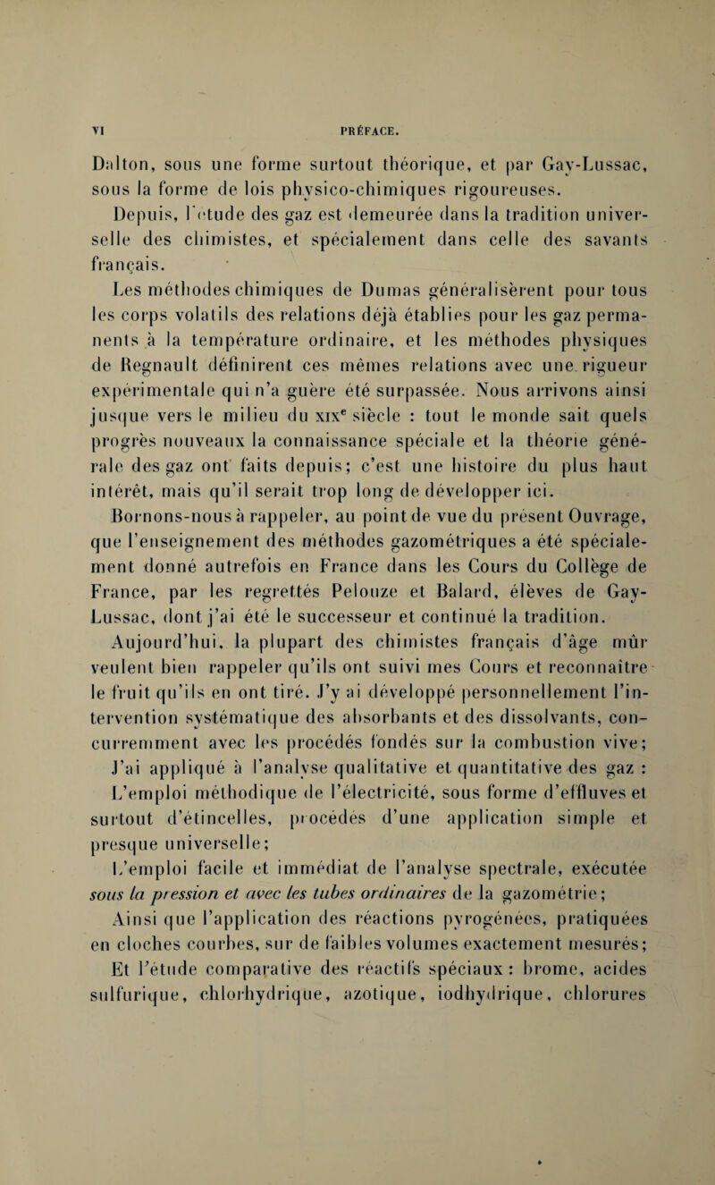 Dalton, sous une forme surtout théorique, et par Gav-Lussac, sous la forme de lois physico-chimiques rigoureuses. Depuis, l'etude des gaz est demeurée dans la tradition univer¬ selle des chimistes, et spécialement dans celle des savants français. Les méthodes chimiques de Dumas généralisèrent pour tous les corps volatils des relations déjà établies pour les gaz perma¬ nents à la température ordinaire, et les méthodes physiques de Régnault définirent ces mêmes relations avec une. rigueur expérimentale qui n’a guère été surpassée. Nous arrivons ainsi jusque vers le milieu du xixe siècle : tout le monde sait quels progrès nouveaux la connaissance spéciale et la théorie géné¬ rale des gaz ont faits depuis; c’est une histoire du plus haut intérêt, mais qu’il serait trop long de développer ici. Bornons-nous à rappeler, au point de vue du présent Ouvrage, que renseignement des méthodes gazométriques a été spéciale¬ ment donné autrefois en France dans les Cours du Collège de France, par les regrettés Pelouze et Balard, élèves de Gay- Lussac, dont j’ai été le successeur et continué la tradition. Aujourd’hui, la plupart des chimistes français d’âge mûr veulent bien rappeler qu’ils ont suivi mes Cours et reconnaître le fruit qu’ils en ont tiré. J’y ai développé personnellement l’in¬ tervention systématique des absorbants et des dissolvants, con¬ curremment avec les procédés fondés sur la combustion vive; J’ai appliqué à l’analyse qualitative et quantitative des gaz : L’emploi méthodique de l’électricité, sous forme d’effluves et surtout d’étincelles, procédés d’une application simple et presque universelle; L’emploi facile et immédiat de l’analyse spectrale, exécutée sous ta pression et avec les tubes ordinaires de la gazométrie ; Ainsi que l’application des réactions pyrogénées, pratiquées en cloches courbes, sur de faibles volumes exactement mesurés; Et l’étude comparative des réactifs spéciaux: brome, acides sulfurique, chlorhydrique, azotique, iodhydrique, chlorures