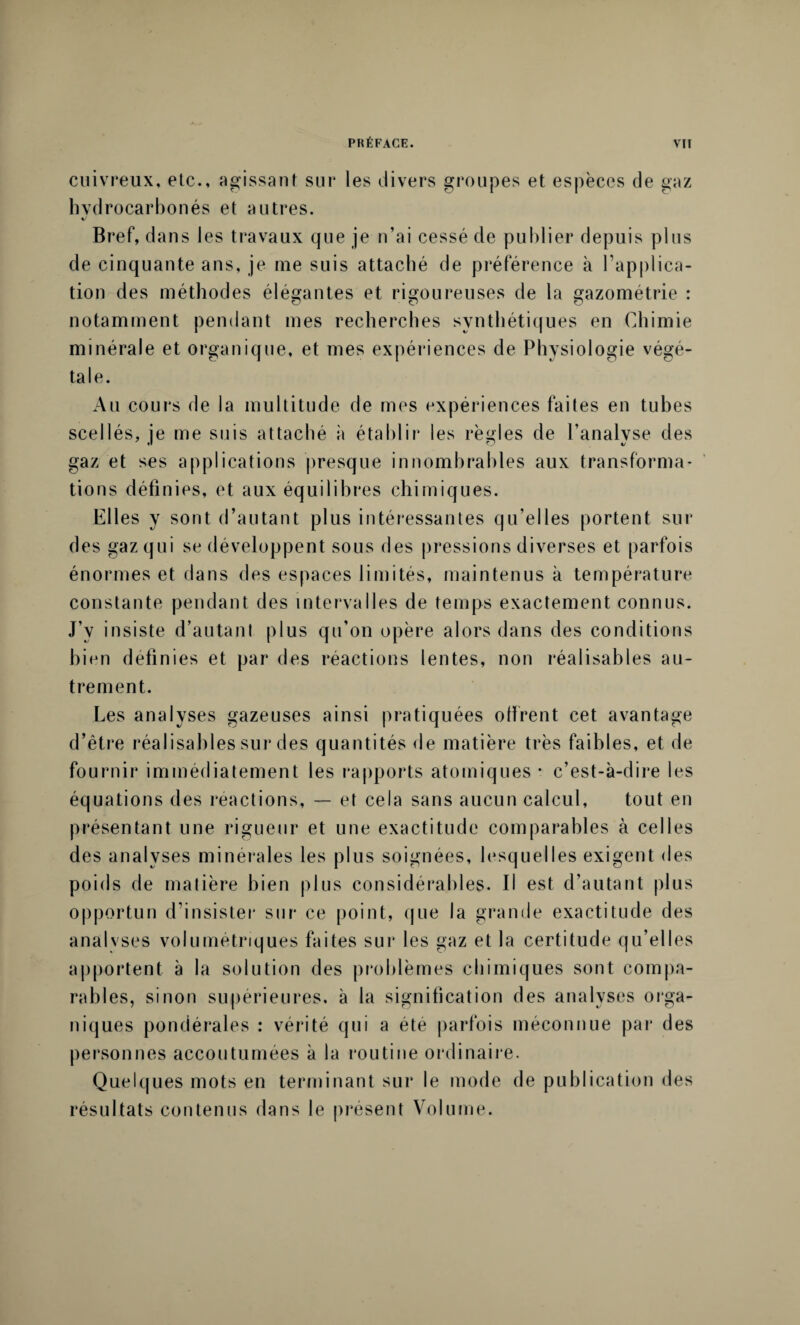 cuivreux, etc., agissant sur les divers groupes et espèces de gaz hvdrocarbonés et autres. Bref, dans les travaux que je n’ai cessé de publier depuis plus de cinquante ans, je me suis attaché de préférence à l’applica¬ tion des méthodes élégantes et rigoureuses de la gazométrie : notamment pendant mes recherches synthétiques en Chimie minérale et organique, et mes expériences de Physiologie végé¬ tale. Au cours de la multitude de mes expériences faites en tubes scellés, je me suis attaché à établir les règles de l’analyse des gaz et ses applications presque innombrables aux transforma¬ tions définies, et aux équilibres chimiques. Elles y sont d’autant plus intéressantes qu'elles portent sur des gaz qui se développent sous des pressions diverses et parfois énormes et dans des espaces limités, maintenus à température constante pendant des intervalles de temps exactement connus. J’v insiste d’autant plus qu’on opère alors dans des conditions bien définies et par des réactions lentes, non réalisables au¬ trement. Les analyses gazeuses ainsi pratiquées olfrent cet avantage d’être réalisables sur des quantités de matière très faibles, et de fournir immédiatement les rapports atomiques • c’est-à-dire les équations des réactions, — et cela sans aucun calcul, tout en présentant une rigueur et une exactitude comparables à celles des analyses minérales les plus soignées, lesquelles exigent des poids de matière bien plus considérables. Il est d’autant plus opportun d’insister sur ce point, que la grande exactitude des analyses volumétriques faites sur les gaz et la certitude qu’elles apportent à la solution des problèmes chimiques sont compa¬ rables, sinon supérieures, à la signification des analyses orga¬ niques pondérales : vérité qui a été parfois méconnue par des personnes accoutumées à la routine ordinaire. Quelques mots en terminant sur le mode de publication des résultats contenus dans le présent Volume.