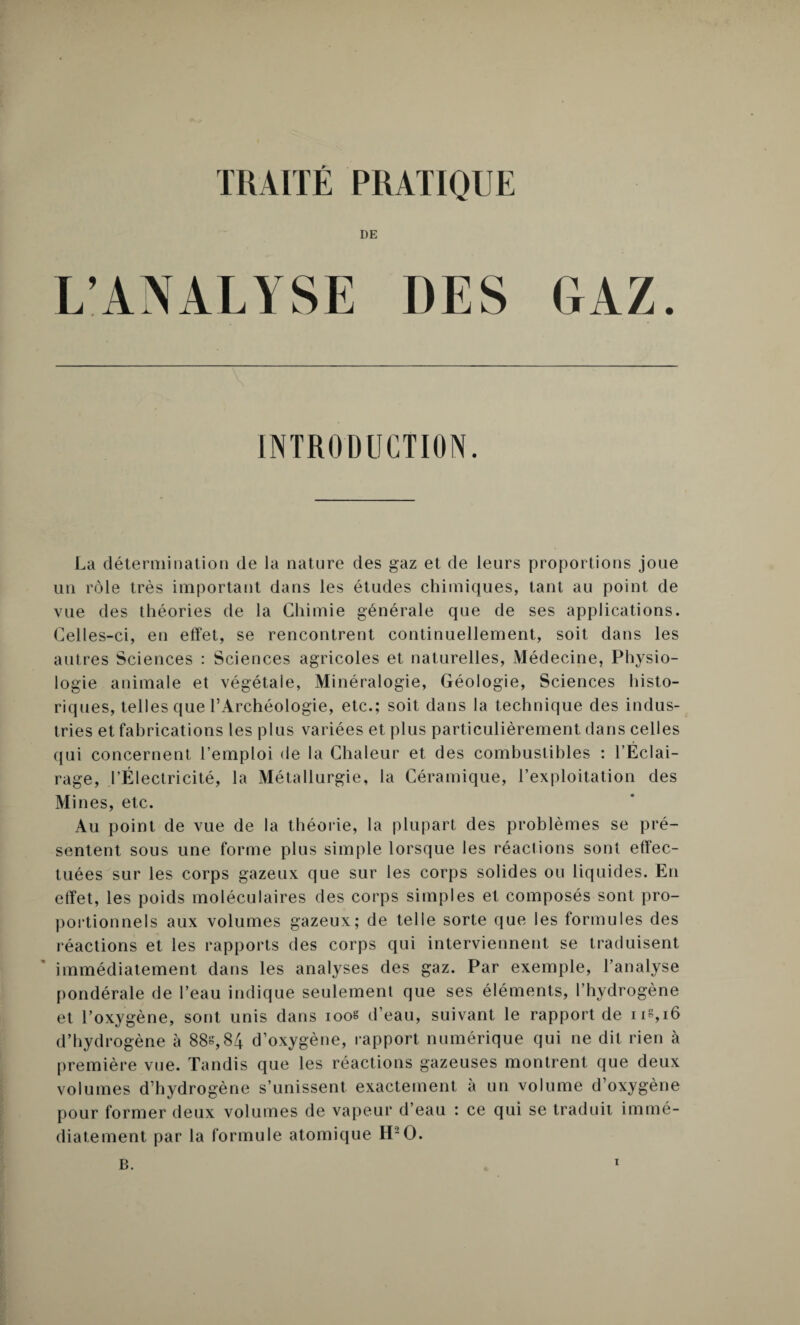 TRAITE PRATIQUE DE L’ANALYSE DES GAZ. INTRODUCTION. La détermination de la nature des gaz et de leurs proportions joue un rôle très important dans les études chimiques, tant au point de vue des théories de la Chimie générale que de ses applications. Celles-ci, en effet, se rencontrent continuellement, soit dans les autres Sciences : Sciences agricoles et naturelles, Médecine, Physio¬ logie animale et végétale, Minéralogie, Géologie, Sciences histo¬ riques, telles que l’Archéologie, etc.; soit dans la technique des indus¬ tries et fabrications les plus variées et plus particulièrement dans celles qui concernent l’emploi de la Chaleur et des combustibles : l’Éclai¬ rage, l’Électricité, la Métallurgie, la Céramique, l’exploitation des Mines, etc. Au point de vue de la théorie, la plupart des problèmes se pré¬ sentent sous une forme plus simple lorsque les réactions sont effec¬ tuées sur les corps gazeux que sur les corps solides ou liquides. En effet, les poids moléculaires des corps simples et composés sont pro¬ portionnels aux volumes gazeux; de telle sorte que les formules des réactions et les rapports des corps qui interviennent se traduisent immédiatement dans les analyses des gaz. Par exemple, l’analyse pondérale de l’eau indique seulement que ses éléments, l’hydrogène et l’oxygène, sont unis dans 1008 d’eau, suivant le rapport de iis,i6 d’hydrogène à 88s,84 d’oxygène, rapport numérique qui ne dit rien à première vue. Tandis que les réactions gazeuses montrent que deux volumes d’hydrogène s’unissent exactement à un volume d’oxygène pour former deux volumes de vapeur d’eau : ce qui se traduit immé¬ diatement par la formule atomique H2O. B.