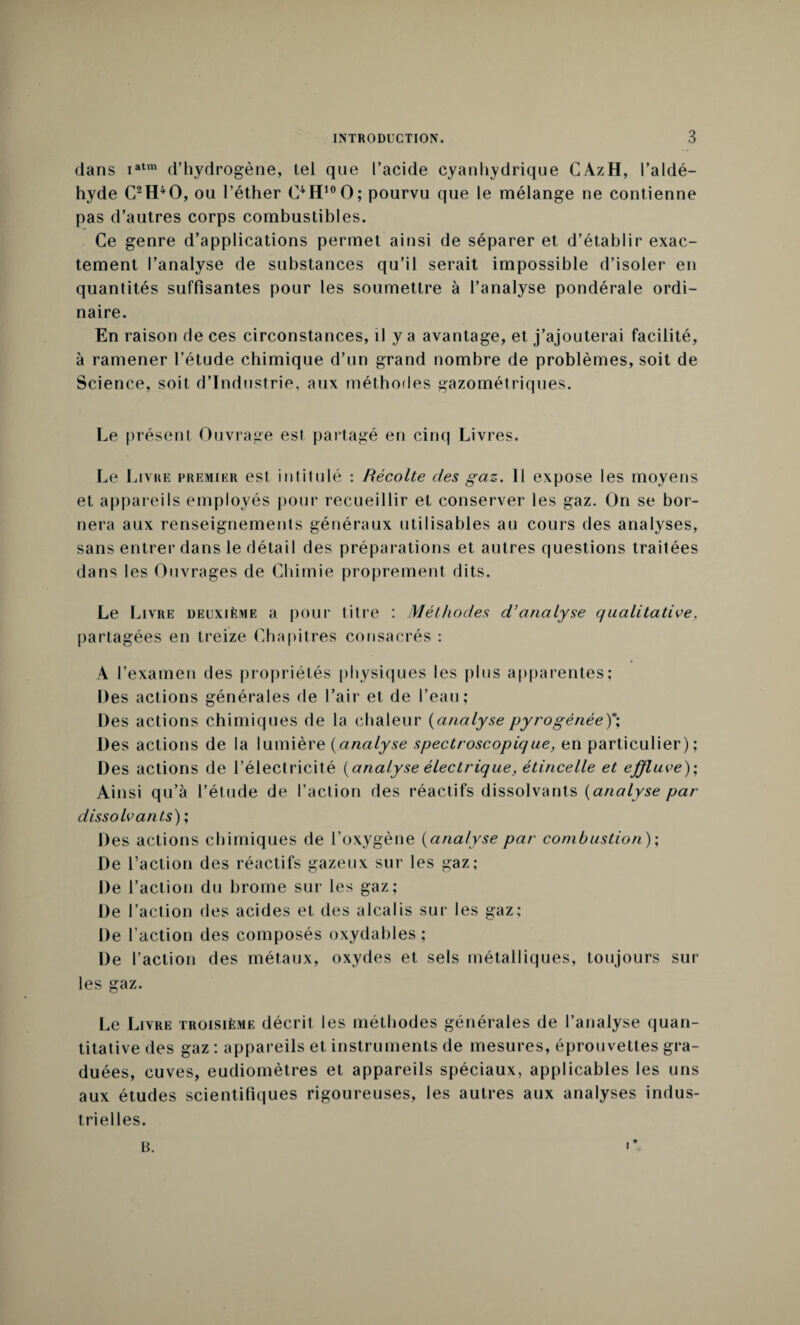 dans iatm d’hydrogène, tel que l’acide cyanhydrique CAzH, l’aldé¬ hyde C2H40, ou l’éther OH10O; pourvu que le mélange ne contienne pas d’autres corps combustibles. Ce genre d’applications permet ainsi de séparer et d’établir exac¬ tement l’analyse de substances qu’il serait impossible d’isoler en quantités suffisantes pour les soumettre à l’analyse pondérale ordi¬ naire. En raison de ces circonstances, il y a avantage, et j’ajouterai facilité, à ramener l’étude chimique d’un grand nombre de problèmes, soit de Science, soit d’industrie, aux méthodes gazométriques. Le présent Ouvrage est partagé en cinq Livres. Le Livre premier est intitulé : Récolte des gaz. il expose les moyens et appareils employés pour recueillir et conserver les gaz. On se bor¬ nera aux renseignements généraux utilisables au cours des analyses, sans entrer dans le détail des préparations et autres questions traitées dans les Ouvrages de Chimie proprement dits. Le Li vre deuxième a pour titre : Méthodes d’analyse qualitative. partagées en treize Chapitres consacrés : A l’examen des propriétés physiques les plus apparentes; Des actions générales de l’air et de l’eau; Des actions chimiques de la chaleur (analyse pyrogènée)*; Des actions de la lumière (analyse spectroscopique, en particulier); Des actions de l’électricité [analyse électrique, étincelle et effluve); Ainsi qu’à l’étude de l’action des réactifs dissolvants (analyse par- dissolvants) ; Des actions chimiques de l’oxygène (analyse par combustion ); De l’action des réactifs gazeux sur les gaz; De l’action du brome sur les gaz; De l’action des acides et des alcalis sur les gaz; De l’action des composés oxydables ; De l’action des métaux, oxydes et sels métalliques, toujours sur les gaz. Le Livre troisième décrit les méthodes générales de l’analyse quan¬ titative des gaz : appareils et instruments de mesures, éprouvettes gra¬ duées, cuves, eudiomètres et appareils spéciaux, applicables les uns aux études scientifiques rigoureuses, les autres aux analyses indus¬ trielles.