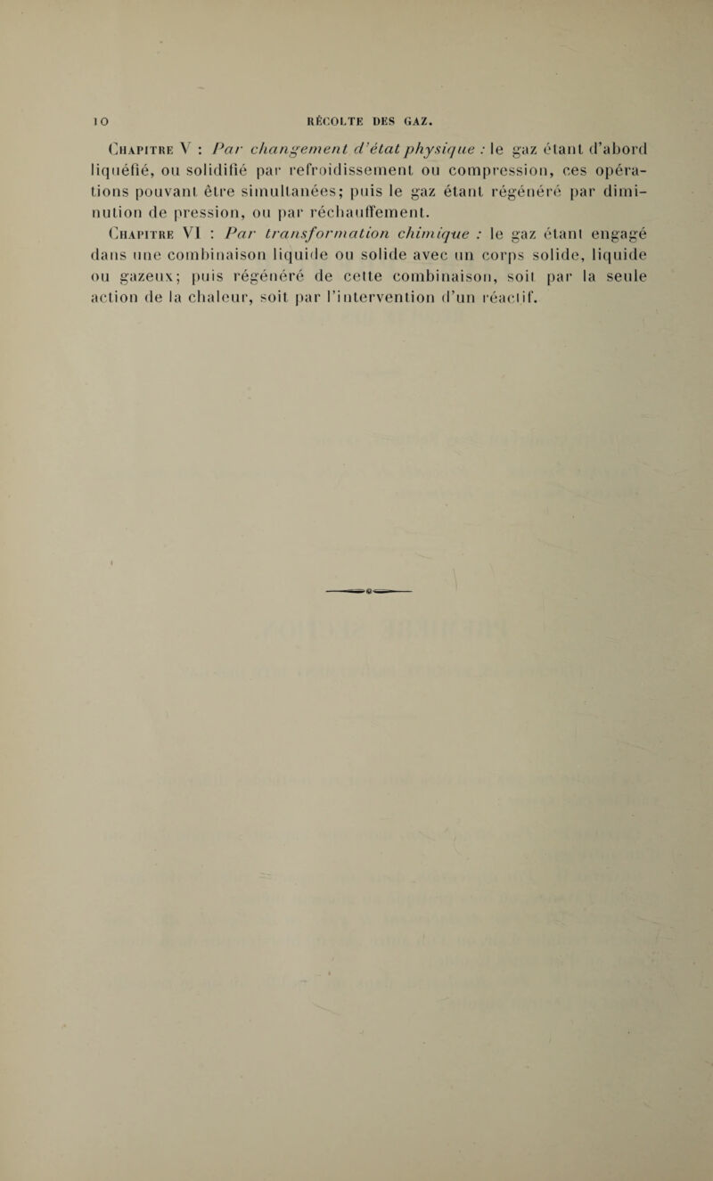 Chapitre V : Par changement d’état physique : le gaz étant d’abord liquéfié, on solidifié par refroidissement on compression, ces opéra¬ tions pouvant être simultanées; puis le gaz étant régénéré par dimi¬ nution de pression, ou par réchauffement. Chapitre VI : Par transformation chimique : le gaz étant engagé dans une combinaison liquide ou solide avec un corps solide, liquide ou gazeux; puis régénéré de cette combinaison, soit par la seule action de la chaleur, soit par l’intervention d’un réactif.