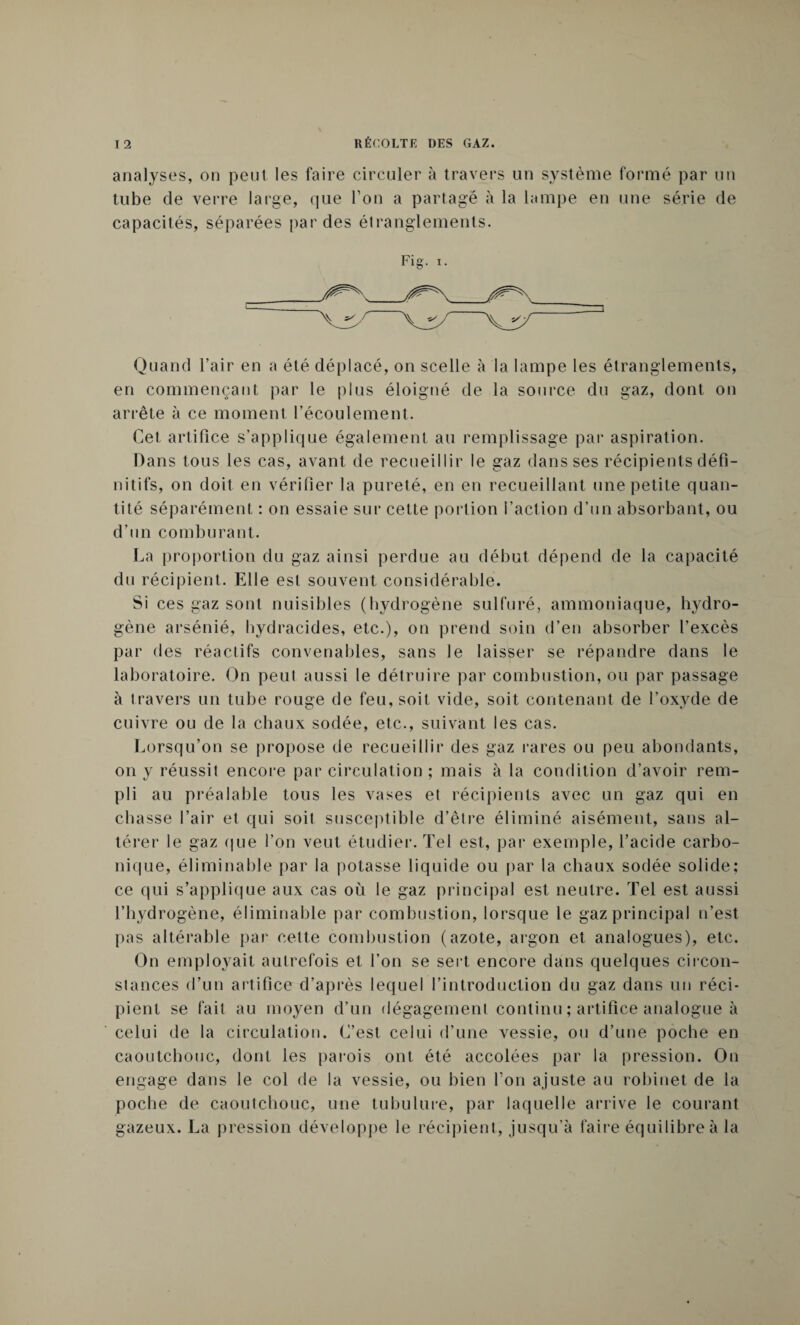 analyses, on peut les faire circuler à travers un système formé par un tube de verre large, que Ton a partagé à la lampe en une série de capacités, séparées par des étranglements. Fig. X. _ ' \^/ Xjï/— Quand l’air en a été déplacé, on scelle à la lampe les étranglements, en commençant par le plus éloigné de la source du gaz, dont on arrête à ce moment l’écoulement. Cet artifice s’applique également au remplissage par aspiration. Dans tous les cas, avant de recueillir le gaz dans ses récipients défi¬ nitifs, on doit en vérifier la pureté, en en recueillant une petite quan¬ tité séparément : on essaie sur cette portion l’action d’un absorbant, ou d’un comburant. La proportion du gaz ainsi perdue au début dépend de la capacité du récipient. Elle est souvent considérable. Si ces gaz sont nuisibles (hydrogène sulfuré, ammoniaque, hydro¬ gène arsénié, hydracides, etc.), on prend soin d’en absorber l’excès par des réactifs convenables, sans le laisser se répandre dans le laboratoire. On peut aussi le détruire par combustion, ou par passage à travers un tube rouge de feu, soit vide, soit contenant de l’oxyde de cuivre ou de la chaux sodée, etc., suivant les cas. Lorsqu’on se propose de recueillir des gaz rares ou peu abondants, on y réussit encore par circulation ; mais à la condition d’avoir rem¬ pli au préalable tous les vases et récipients avec un gaz qui en chasse l’air et qui soit susceptible d’être éliminé aisément, sans al¬ térer le gaz que l’on veut étudier. Tel est, par exemple, l’acide carbo¬ nique, éliminable par la potasse liquide ou par la chaux sodée solide; ce qui s’applique aux cas où le gaz principal est neutre. Tel est aussi l’hydrogène, éliminable par combustion, lorsque le gaz principal n’est pas altérable par cette combustion (azote, argon et analogues), etc. On employait autrefois et l’on se sert encore dans quelques circon¬ stances d’un artifice d’après lequel l’introduction du gaz dans un réci¬ pient se fait au moyen d’un dégagement continu ; artifice analogue à celui de la circulation. C’est celui d’une vessie, ou d’une poche en caoutchouc, dont les parois ont été accolées par la pression. On engage dans le col de la vessie, ou bien Ton ajuste au robinet de la poche de caoutchouc, une tubulure, par laquelle arrive le courant gazeux. La pression développe le récipient, jusqu’à faire équilibre à la