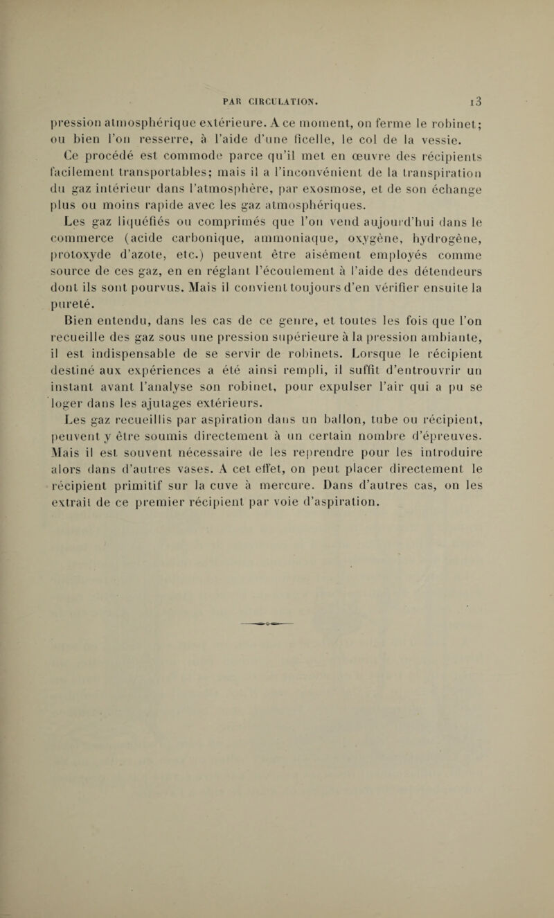 pression atmosphérique extérieure. Ace moment, on ferme le robinet; ou bien l’on resserre, à l’aide d’une ficelle, le col de la vessie. Ce procédé est commode parce qu’il met en œuvre des récipients facilement transportables; mais il a l’inconvénient de la transpiration du gaz intérieur dans l’atmosphère, par exosmose, et de son échange plus ou moins rapide avec les gaz atmosphériques. Les gaz liquéfiés ou comprimés que l’on vend aujourd’hui dans le commerce (acide carbonique, ammoniaque, oxygène, hydrogène, protoxyde d’azote, etc.) peuvent être aisément employés comme source de ces gaz, en en réglant récoulement à l’aide des détendeurs dont ils sont pourvus. Mais il convient toujours d’en vérifier ensuite la pureté. Bien entendu, dans les cas de ce genre, et toutes les fois que l’on recueille des gaz sous une pression supérieure à la pression ambiante, il est indispensable de se servir de robinets. Lorsque le récipient destiné aux expériences a été ainsi rempli, il suffit d’entrouvrir un instant avant l’analyse son robinet, pour expulser l’air qui a pu se loger dans les ajutages extérieurs. Les gaz recueillis par aspiration dans un ballon, tube ou récipient, peuvent y être soumis directement à un certain nombre d’épreuves. Mais il est souvent nécessaire rie les reprendre pour les introduire alors dans d’autres vases. À cet eftet, on peut placer directement le récipient primitif sur la cuve à mercure. Dans d’autres cas, on les extrait de ce premier récipient par voie d’aspiration.