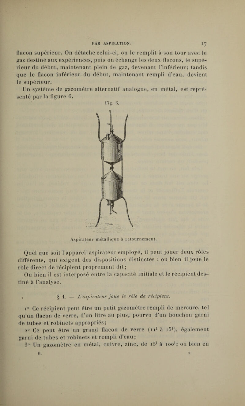 flacon supérieur. On détache celui-ci, on le remplit à son tour avec le gaz destiné aux expériences, puis on échange les deux flacons, le supé¬ rieur du début, maintenant plein de gaz, devenant l’inférieur; tandis que le flacon inférieur du début, maintenant rempli d’eau, devient le supérieur. Aspirateur métallique à retournement. Quel que soit l’appareil aspirateur employé, il peut jouer deux rôles différents, qui exigent des dispositions distinctes : ou bien il joue le rôle direct de récipient proprement dit ; Ou bien il est interposé entre la capacité initiale et le récipient des¬ tiné à l’analyse. 1. — L’aspirateur joue le rôle de récipient. 1° Ce récipient peut être un petit gazomètre rempli de mercure, tel qu’un flacon de verre, d’un litre au plus, pourvu d’un bouchon garni de tubes et robinets appropriés; 20 Ce peut être un grand flacon de verre (n1 à iô1), également garni de tubes et robinets et rempli d’eau; 3° Un gazomètre en métal, cuivre, zinc, de j51 à ioo1; ou bien en B. 2