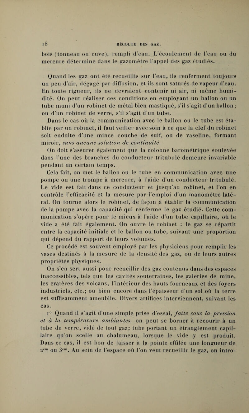 bois (tonneau ou cuve), rempli d’eau. L’écoulement de l’eau ou du mercure détermine dans le gazomètre l’appel des gaz étudiés. Quand les gaz ont été recueillis sur l’eau, ils renferment toujours un peu d’air, dégagé par diffusion, et ils sont saturés de vapeur d’eau. En toute rigueur, ils ne devraient contenir ni air, ni même humi¬ dité. On peut réaliser ces conditions en employant un ballon ou un tube muni d’un robinet de métal bien mastiqué, s’il s’agit d’un ballon ; ou d’un robinet de verre, s’il s’agit d’un tube. Dans le cas où la communication avec le ballon ou le tube est éta¬ blie par un robinet, il faut veiller avec soin à ce que la clef du robinet soit enduite d’une mince couche de suif, ou de vaseline, formant miroir, sans aucune solution de continuité. On doit s’assurer également que la colonne barométrique soulevée dans l’une des branches du conducteur tritubulé demeure invariable pendant un certain temps. Gela fait, on met le ballon ou le tube en communication avec une pompe ou une trompe à mercure, à l’aide d’un conducteur tritubulé. Le vide est fait dans ce conducteur et jusqu’au robinet, et l’on en contrôle l’efficacité et la mesure par l’emploi d’un manomètre laté¬ ral. On tourne alors le robinet, de façon à établir la communication de la pompe avec la capacité qui renferme le gaz étudié. Cette com¬ munication s’opère pour le mieux à l’aide d’un tube capillaire, où le vide a été fait également. On ouvre le robinet : le gaz se répartit entre la capacité initiale et le ballon ou tube, suivant une proportion qui dépend du rapport de leurs volumes. Ce procédé est souvent employé par les physiciens pour remplir les vases destinés à la mesure de la densité des gaz, ou de leurs autres propriétés physiques. On s’en sert aussi pour recueillir des gaz contenus dans des espaces inaccessibles, tels que les cavités souterraines, les galeries de mine, les cratères des volcans, l’intérieur des hauts fourneaux et des foyers industriels, etc.; ou bien encore dans l’épaisseur d’un sol où la terre est suffisamment ameublie. Divers artifices interviennent, suivant les cas. i° Quand il s’agit d’une simple prise d’essai, faite sous la pression et à La température ambiantes, on peut se borner à recourir à un tube de verre, vidé de tout gaz; tube portant un étranglement capil¬ laire qu'on scelle au chalumeau, lorsque le vide y est produit. Dans ce cas, il est bon de laisser à la pointe effilée une longueur de 2cm ou 3cm. Au sein de l’espace où l’on veut recueillir le gaz, on intro-