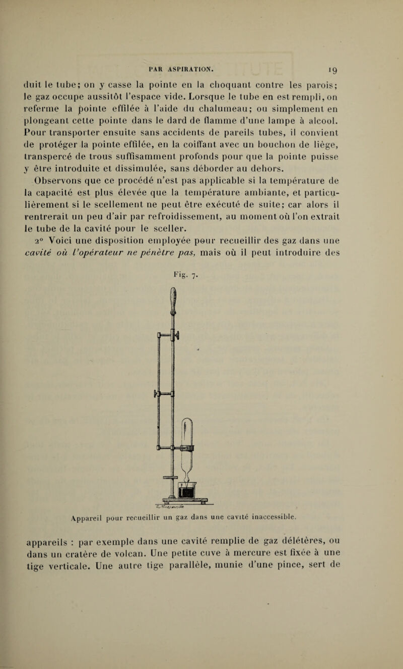 Huit le tube; on y casse la pointe en la choquant contre les parois; le gaz occupe aussitôt l’espace vide. Lorsque le tube en est rempli, on referme la pointe effilée à l’aide du chalumeau; ou simplement en plongeant cette pointe dans le dard de flamme d’une lampe à alcool. Pour transporter ensuite sans accidents de pareils tubes, il convient de protéger la pointe effilée, en la coiffant avec un bouchon de liège, transpercé de trous suffisamment profonds pour que la pointe puisse y être introduite et dissimulée, sans déborder au dehors. Observons que ce procédé n’est pas applicable si la température de la capacité est plus élevée que la température ambiante, et particu¬ lièrement si le scellement ne peut être exécuté de suite: car alors il rentrerait un peu d’air par refroidissement, au moment où l’on extrait le tube de la cavité pour le sceller. 20 Voici une disposition employée pour recueillir des gaz tlans une cavité où l’opérateur ne pénètre pas, mais où il peut introduire des Appareil pour recueillir un gaz dans une cavité inaccessible. appareils : par exemple dans une cavité remplie de gaz délétères, ou dans un cratère de volcan. Une petite cuve à mercure est fixée à une tige verticale. Une autre tige parallèle, munie d’une pince, sert de