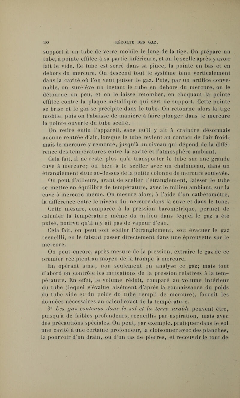 support à un tube de verre mobile le long de la tige. On prépare un tube, à pointe effilée à sa partie inférieure, et on le scelle après y avoir fait le vide. Ce tube est serré dans sa pince, la pointe en bas et en dehors du mercure. On descend tout le système tenu verticalement dans la cavité où l’on veut puiser le gaz. Puis, par un artifice conve¬ nable, on surélève un instant le tube en dehors du mercure, on le détourne un peu, et on le laisse retomber, en choquant la pointe effilée contre la plaque métallique qui sert de support. Cette pointe se brise et le gaz se précipite dans le tube. On retourne alors la tige mobile, puis on l’abaisse de manière à faire plonger dans le mercure la pointe ouverte du tube scellé. On retire enfin l’appareil, sans qu’il y ait à craindre désormais aucune rentrée d’air, lorsque le tube revient au contact de l’air froid; mais le mercure y remonte, jusqu’à un niveau qui dépend de la diffé¬ rence des températures entre la cavité et l’atmosphère ambiant. Cela fait, il ne reste plus qu’à transporter le tube sur une grande cuve à mercure; ou bien à le sceller avec un chalumeau, dans un étranglement situé au-dessus de la petite colonne de mercure soulevée. On peut d’ailleurs, avant de sceller l’étranglement, laisser le tube se mettre en équilibre de température, avec le milieu ambiant, sur la cuve à mercure même. On mesure alors, à l’aide d’un cathétomètre, la différence entre le niveau du mercure dans la cuve et dans le tube. Cette mesure, comparée à la pression barométrique, permet de calculer la température même du milieu dans lequel le gaz a été puisé, pourvu qu’il n’y ait pas de vapeur d’eau. Cela fait, on peut soit sceller l’étranglement, soit évacuer le gaz recueilli, en Je faisant passer directement dans une éprouvette sur le mercure. On peut encore, après mesure de la pression, extraire le gaz de ce premier récipient au moyen de la trompe à mercure. Eu opérant ainsi, non seulement on analyse ce gaz; mais tout d’abord on contrôle les indications de la pression relatives à la tem¬ pérature. En elïet, le volume réduit, comparé au volume intérieur du tube (lequel s’évalue aisément d’après la connaissance du poids du tube vide et du poids du tube rempli de mercure), fournit les données nécessaires au calcul exact de la température. 3° Les gaz contenus dans le sol et la terre arable peuvent être, puisqu’à de faibles profondeurs, recueillis par aspiration, mais avec des précautions spéciales. On peut, par exemple, pratiquer dans le sol une cavité à une certaine profondeur, la cloisonner avec des planches, la pourvoir d’un drain, ou d’un tas de pierres, et recouvrir le tout de