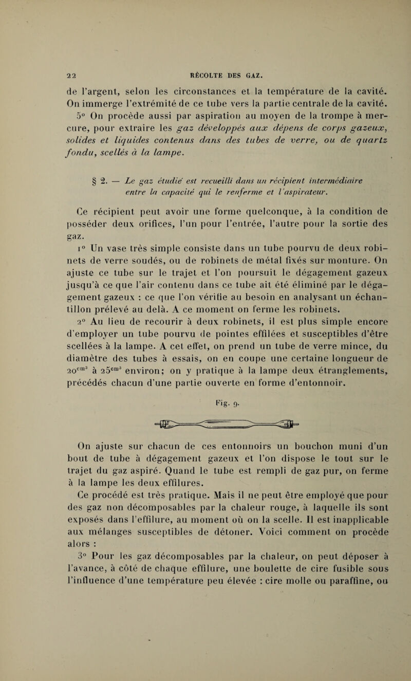 de l’argent, selon les circonstances et la température de la cavité. On immerge l’extrémité de ce tube vers la partie centrale de la cavité. 5° On procède aussi par aspiration au moyen de la trompe à mer¬ cure, pour extraire les gaz développés aux dépens de corps gazeux, solides et liquides contenus dans des tubes de verre, ou de quartz fondu, scellés à la lampe. § 2. — Le gaz étudie' est recueilli dans un récipient intermédiaire entre la capacité qui le renferme et l’aspirateur. Ce récipient peut avoir une forme quelconque, à la condition de posséder deux orifices, l’un pour l’entrée, l’autre pour la sortie des gaz. i° Un vase très simple consiste dans un tube pourvu de deux robi¬ nets de verre soudés, ou de robinets de métal fixés sur monture. On ajuste ce tube sur le trajet et l’on poursuit le dégagement gazeux jusqu’à ce que l’air contenu dans ce tube ait été éliminé par le déga¬ gement gazeux : ce que l’on vérifie au besoin en analysant un échan¬ tillon prélevé au delà. A ce moment on ferme les robinets. 2° Au lieu de recourir à deux robinets, il est plus simple encore d’employer un tube pourvu de pointes effilées et susceptibles d’être scellées à la lampe. A cet effet, on prend un tube de verre mince, du diamètre des tubes à essais, on en coupe une certaine longueur de 2ocm3 à 25cm3 environ; on y pratique à la lampe deux étranglements, précédés chacun d’une partie ouverte en forme d’entonnoir. F'g- 9- On ajuste sur chacun de ces entonnoirs un bouchon muni d’un bout de tube à dégagement gazeux et l’on dispose le tout sur le trajet du gaz aspiré. Quand le tube est rempli de gaz pur, on ferme à la lampe les deux effilures. Ce procédé est très pratique. Mais il ne peut être employé que pour des gaz non décomposables par la chaleur rouge, à laquelle ils sont exposés dans l’effilure, au moment où on la scelle. Il est inapplicable aux mélanges susceptibles de détoner. Voici comment on procède alors : 3° Pour les gaz décomposables par la chaleur, on peut déposer à l’avance, à côté de chaque effilure, une boulette de cire fusible sous l’influence d’une température peu élevée : cire molle ou paraffine, ou