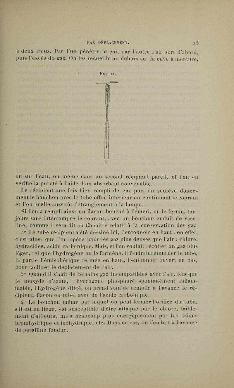 à deux trous. Par l’un pénètre le gaz, par l’autre l’air sort d’abord, puis l’excès du gaz. On les recueille au dehors sur la cuve à mercure, Fig. ii. ou sur l’eau, ou même dans un second récipient pareil, et i’on eu vérifie la pureté à l’aide d’un absorbant convenable. Le récipient une fois bien rempli de gaz pur, on soulève douce¬ ment le bouchon avec le tube effilé intérieur en continuant le courant et l’on scelle, aussitôt l’étranglement à la lampe. Si l’on a rempli ainsi un flacon bouché à l’émeri, on le ferme, tou¬ jours sans interrompre le courant, avec un bouchon enduit de vase¬ line, comme il sera dit au Chapitre relatif à la conservation des gaz. 20 Le tube récipient a été dessiné ici, l’entonnoir en haut: en effet, c’est ainsi que l’on opère pour les gaz plus denses que l’air : chlore, hvdracides, acide carbonique. Mais, si l’on voulait récolter un gaz plus léger, tel que l’hydrogène ou le formène, il faudrait retourner le tube, la partie hémisphérique fermée en haut, l’entonnoir ouvert en bas, pour faciliter le déplacement de l’air. 3° Quand il s’agit de certains gaz incompatibles avec l’air, tels que le bioxyde d’azote, l’hydrogène phosphoré spontanément inflam¬ mable, l’hydrogène silicé, on prend soin de remplir à l’avance le ré¬ cipient, tlacon ou tube, avec de l’acide carbonique. 4° Le bouchon même par lequel on peut fermer l’orifice du tube, s’il est en liège, est susceptible d’être attaqué par le chlore, faible¬ ment d’ailleurs, mais beaucoup plus énergiquement par les acides bromhydrique et iodhydrique, etc. Dans ce cas, on l'enduit à l’avance de paraffine fondue.