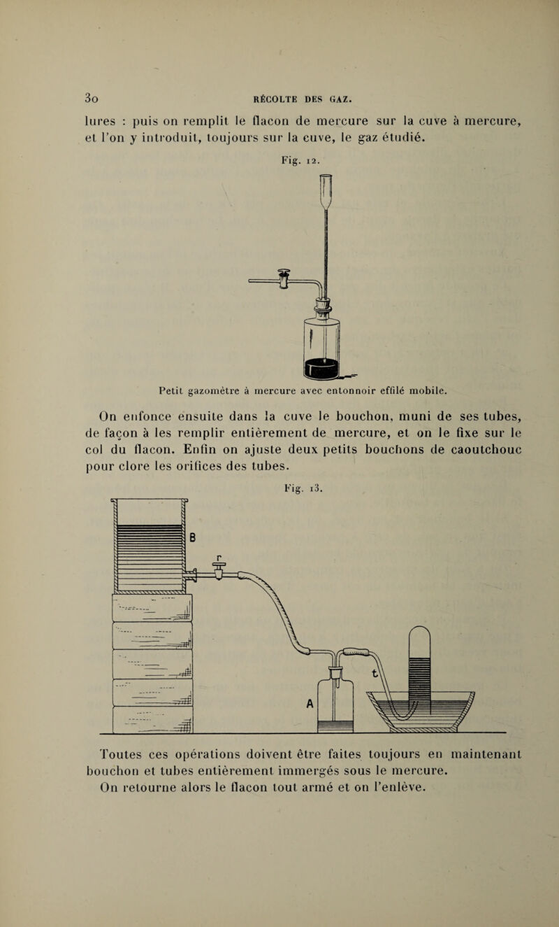 lu res : puis on remplit le flacon de mercure sur la cuve à mercure, et l’on y introduit, toujours sur la cuve, le gaz étudié. Fig. 12. Petit gazomètre à mercure avec entonnoir effilé mobile. On enfonce ensuite dans la cuve le bouchon, muni de ses tubes, de façon à les remplir entièrement de mercure, et on le fixe sur le col du flacon. Enfin on ajuste deux petits bouchons de caoutchouc pour clore les orifices des tubes. Fig. i3. Toutes ces opérations doivent être faites toujours en maintenant bouchon et tubes entièrement immergés sous le mercure. On retourne alors le flacon tout armé et on l’enlève.