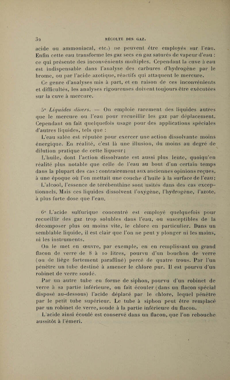 acide ou ammoniacal, etc.) ne peuvent être employés sur l’eau. Enfin cette eau transforme les gaz secs en gaz saturés de vapeur d’eau : ce qui présente des inconvénients multiples. Cependant la cuve à eau est indispensable dans l’analyse des carbures d’hydrogène par le brome, ou par l’acide azotique, réactifs qui attaquent le mercure. Ce genre d’analyses mis à part, et en raison de ces inconvénients et difficultés, les analyses rigoureuses doivent toujours être exécutées sur la cuve à mercure. 5° Liquides divers. — On emploie rarement des liquides autres que le mercure ou l’eau pour recueillir les gaz par déplacement. Cependant on fait quelquefois usage pour des applications spéciales d’autres liquides, tels que : L’eau salée est réputée pour exercer une action dissolvante moins énergique. En réalité, c’est là une illusion, du moins au degré de dilution pratique de cette liqueur; L’huile, dont l’action dissolvante est aussi plus lente, quoiqu’en réalité plus notable que celle de l’eau au bout d’un certain temps dans la plupart des cas : contrairement aux anciennes opinions reçues, à une époque où l’on mettait une couche d’huile à la surface de l’eau ; L’alcool, l’essence de térébenthine sont usités dans des cas excep¬ tionnels. Mais ces liquides dissolvent l’oxygène, l’hydrogène, l’azote, à plus forte dose que l’eau. 6° L’acide sulfurique concentré est employé quelquefois pour recueillir des gaz trop solubles dans l’eau, ou susceptibles de la décomposer plus ou moins vite, le chlore en particulier. Dans un semblable liquide, il est clair que l’on ne peut y plonger ni les mains, ni les instruments. On le met en œuvre, par exemple, en en remplissant un grand llacon de verre de 8 à io litres, pourvu d’un bouchon de verre (ou de liège fortement paraffiné) percé de quatre trous. Par l’un pénètre un tube destiné à amener le chlore pur. Il est pourvu d’un robinet de verre soudé. Par un autre tube en forme de siphon, pourvu d’un robinet de verre à sa partie inférieure, on fait écouler (dans un flacon spécial disposé au-dessous) l’acide déplacé par le chlore, lequel pénètre par le petit tube supérieur. Le tube à siphon peut être remplacé par un robinet de verre, soudé à la partie inférieure du flacon. L’acide ainsi écoulé est conservé dans un flacon, que l’on rebouche aussitôt à l’émeri.