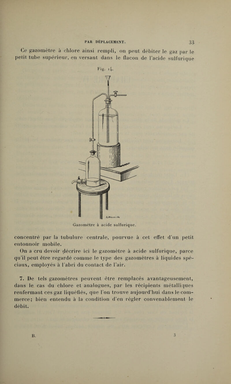 Ce gazomètre à chlore ainsi rempli, on peut débiter le gaz par le pelit tube supérieur, en versant dans le flacon de l’acide sulfurique Fig. 14. concentré par la tubulure centrale, pourvue à cet effet d’un petit entonnoir mobile. On a cru devoir décrire ici le gazomètre à acide sulfurique, parce qu’il peut être regardé comme le type des gazomètres à liquides spé¬ ciaux, employés à l’abri du contact de l’air. 7. De tels gazomètres peuvent être remplacés avantageusement, dans le cas du chlore et analogues, par les récipients métalliques renfermant ces gaz liquéfiés, que l’on trouve aujourd’hui dans le com¬ merce; bien entendu à la condition d’en régler convenablement le débit.
