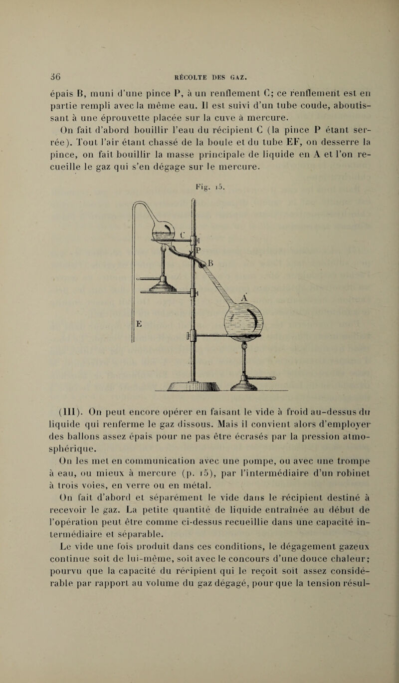 épais B, muni d’une pince P, à un renflement C; ce renflement est en partie rempli avec la même eau. Il est suivi d’un tube coude, aboutis¬ sant à une éprouvette placée sur la cuve à mercure. On fait d’abord bouillir l’eau du récipient C (la pince P étant ser¬ rée). Tout l’air étant chassé de la boule et du tube EF, on desserre la pince, on fait bouillir la masse principale de liquide en A et l’on re¬ cueille le gaz qui s’en dégage sur le mercure. Fig. j5. (111). On peut encore opérer en faisant le vide à froid au-dessus du liquide qui renferme le gaz dissous. Mais il convient alors d’employer des ballons assez épais pour ne pas être écrasés par la pression atmo¬ sphérique. On les met en communication avec une pompe, ou avec une trompe à eau, ou mieux à mercure (p. 15), par l’intermédiaire d’un robinet à trois voies, en verre ou en métal. On fait d’abord et séparément le vide dans le récipient destiné à recevoir le gaz. La petite quantité de liquide entraînée au début de l’opération peut être comme ci-dessus recueillie dans une capacité in¬ termédiaire et séparable. Le vide une lois produit dans ces conditions, le dégagement gazeux continue soit de lui-même, soit avec le concours d’une douce chaleur; pourvu que la capacité du récipient qui le reçoit soit assez considé¬ rable par rapport au volume du gaz dégagé, pour que la tension résul-