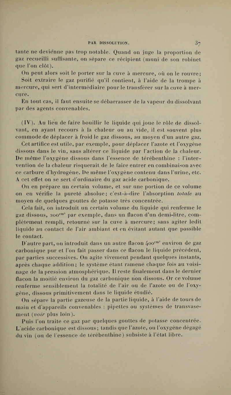 tante ne devienne pas trop notable. Quand on juge la proportion de gaz recueilli suffisante, on sépare ce récipient (muni de son robinet que l’on clôt). On peut alors soit le porter sur la cuve à mercure, où on le rouvre; Soit extraire le gaz purifié qu’il contient, à l’aide de la trompe à mercure, qui sert d’intermédiaire pour le transférer sur la cuve à mer¬ cure. En tout cas, il faut ensuite se débarrasser de la vapeur du dissolvant par des agents convenables. (IV). Au 1 ieu de faire bouillir le liquide qui joue le rôle de dissol¬ vant, en ayant recours à la chaleur ou au vide, il est souvent plus commode de déplacer à froid le gaz dissous, au moyen d’un autre gaz. Cet artifice est utile, par exemple, pour déplacer l’azote et l’oxygène dissous dans le vin, sans altérer ce liquide par l’action de la chaleur. De même l’oxygène dissous dans l’essence de térébenthine : l’inter¬ vention de la chaleur risquerait de le faire entrer en combinaison avec ce carbure d’hydrogène. De même l’oxygène contenu dans burine, etc. A cet effet on se sert d’ordinaire du gaz acide carbonique. On en prépare un certain volume, et sur une portion de ce volume on en vérifie la pureté absolue; c’est-à-dire l’absorption totale au moyen de quelques gouttes de potasse très concentrée. Cela fait, on introduit un certain volume du liquide qui renferme le gaz dissous, 2oocm3 par exemple, dans un flacon d’un demi-litre, com¬ plètement rempli, retourné sur la cuve à mercure; sans agiter ledit liquide au contact de l’air ambiant et en évitant autant que possible le contact. D'autre part, on introduit dans un autre flacon 4oocm3 environ de gaz carbonique pur et l’on fait passer dans ce flacon le liquide précédent, par parties successives. On agile vivement pendant quelques instants, après chaque addition; le système étant ramené chaque fois au voisi¬ nage de la pression atmosphérique. Il reste finalement dans le dernier flacon la moitié environ du gaz carbonique non dissous. Or ce volume renferme sensiblement la totalité de l’air ou de l’azote ou de l’oxy¬ gène, dissous primitivement dans le liquide étudié. On sépare la partie gazeuse de la partie liquide, à l’aide de tours de main et d’appareils convenables : pipettes ou systèmes de transvase¬ ment {voir plus loin ). Puis l’on traite ce gaz par quelques gouttes de potasse concentrée. L'acide carbonique est dissous; tandis que l’azote, ou l’oxygène dégagé du vin (ou de I essence de térébenthine) subsiste à l’état libre.