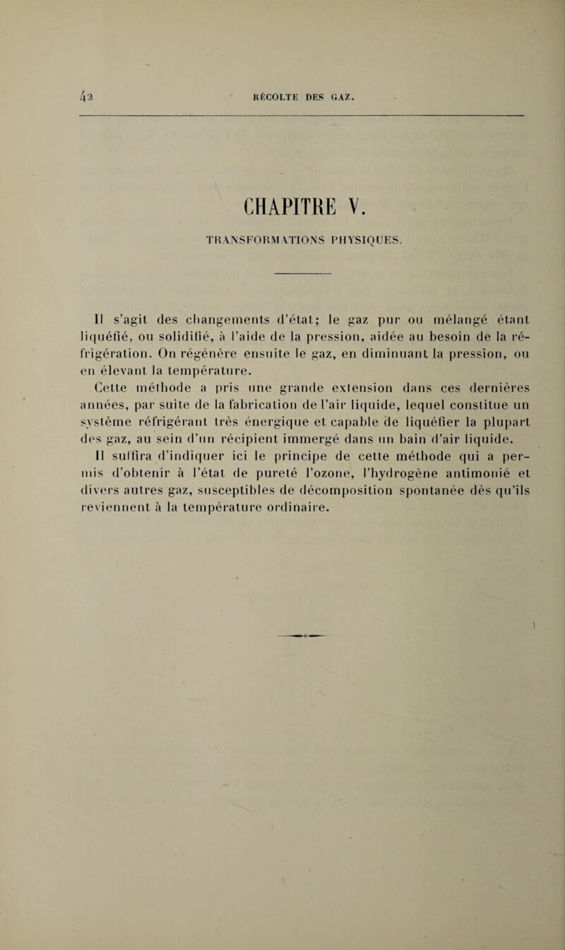 CHAPITRE V. TRANSFORMATIONS PHYSIQUES. Il s’agit des changements d’état; le gaz pur ou mélangé étant liquéfié, ou solidifié, à l’aide de la pression, aidée au besoin de la ré¬ frigération. On régénère ensuite le gaz, en diminuant la pression, ou en élevant Ja température. Cette méthode a pris une grande exlension dans ces dernières années, par suite de la fabrication de l’air liquide, lequel constitue un système réfrigérant très énergique et capable de liquéfier la plupart des gaz, au sein d’un récipient immergé dans un bain d’air liquide. Il suffira d’indiquer ici le principe de cette méthode qui a per¬ mis d’obtenir à l’état de pureté l’ozone, l’hydrogène antimonié et divers autres gaz, susceptibles de décomposition spontanée dès qu’ils reviennent à la température ordinaire.