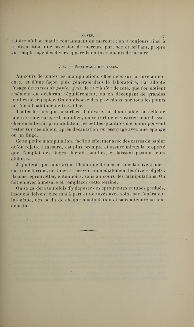 ratoire où l’on manie couramment du mercure; on a toujours ainsi à sa disposition une provision de mercure pur, sec et brillant, propre au remplissage des divers appareils ou instruments de mesure. § 4. — Nettoyage des vases. Au cours de toutes les manipulations effectuées sur la cuve à mer¬ cure, et d’une façon plus générale dans le laboratoire, j’ai adopté l’usage de carrés de papier gris, de i2cm à i5cm de côté, que l’on obtient aisément en déchirant régulièrement, ou en découpant de grandes feuilles de ce papier. On en dispose des provisions, sur tous les points où l’on a l’habitude de travailler. Toutes les fois que la surface d’un vase, ou d’une table, ou celle de la cuve à mercure, est mouillée, on se sert de ces carrés pour l’assé¬ cher en enlevant par imbibition les petites quantités d’eau qui peuvent rester sur ces objets, après décantation ou essuyage avec une éponge ou un linffe. u Cette petite manipulation, facile à effectuer avec des carrés de papier qu’on rejette à mesure, est plus prompte et assure mieux la propreté que l’emploi des linges, bientôt souillés, et laissant partout leurs e fil Jures. J’ajouterai que nous avons l’habitude de placer sous la cuve à mer¬ cure une terrine, destinée à recevoir immédiatement les divers objets : flacons, éprouvettes, entonnoirs, salis au cours des manipulations. On fait enlever à mesure et remplacer cette terrine. On se gardera toutefois d’y déposer des éprouvettes et tubes gradués, lesquels doivent être mis à part et nettoyés avec soin, par l’opérateur lui-même, dès la tin de chaque manipulation et sans attendre au len¬ demain.