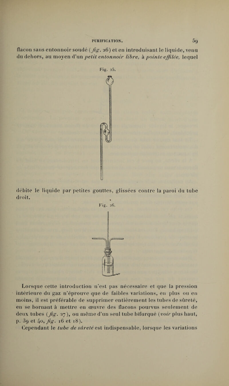 (lacon sans entonnoir soudé {Jig. 26) et en introduisant le liquide, venu du dehors, au moyen d’un petit entonnoir libre, à pointe effilée, lequel Fig. 25. débite le liquide par petites gouttes, glissées contre la paroi du tube droit. Fig. 26. f Lorsque cette introduction n’est pas nécessaire et que la pression intérieure du gaz n’éprouve que de faibles variations, en plus ou en moins, il est préférable de supprimer entièrement les tubes de sûreté, en se bornant à mettre en œuvre des flacons pourvus seulement de deux tubes {Jig. 27 ), ou même d’un seul tube bifurqué {voir plus haut, p. 3g et [\o,Jig. 16 et 18). Cependant le tube de sûreté est indispensable, lorsque les variations