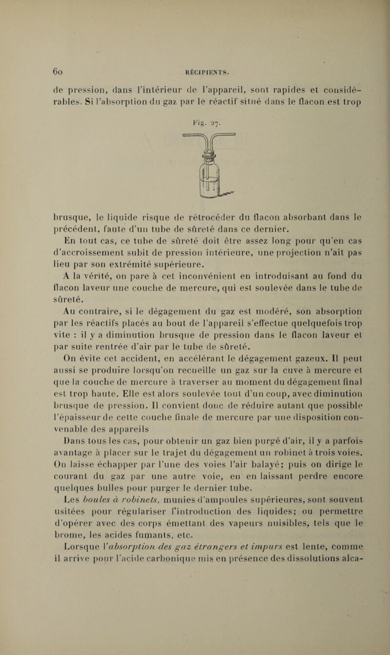 de pression, dans l’intérieur de l’appareil, sont rapides et considé¬ rables. Si l’absorption du gaz par le réactif situé dans le flacon est trop I brusque, le liquide risque de rétrocéder du flacon absorbant dans le précédent, faute d’un tube de sûreté dans ce dernier. En tout cas, ce tube de sûreté doit être assez long pour qu’en cas d’accroissement subit de pression intérieure, une projection n’ait pas lieu par son extrémité supérieure. A la vérité, on pare à cet inconvénient en introduisant au fond du flacon laveur une couche de mercure, qui est soulevée dans le tube de sûreté. Au contraire, si le dégagement du gaz est modéré, son absorption par les réactifs placés au bout de l’appareil s’effectue quelquefois trop vite : il y a diminution brusque de pression dans le flacon laveur et par suite rentrée d’air par le tube de sûreté. On évite cet accident, en accélérant le dégagement gazeux. Il peut aussi se produire lorsqu’on recueille un gaz sur la cuve à mercure et que la couche de mercure à traverser au moment du dégagement final est trop haute. Elle est alors soulevée tout d’un coup, avec diminution brusque de pression. Il convient donc de réduire autant que possible l’épaisseur de celte couche finale de mercure par une disposition con¬ venable des appareils Dans tous les cas, pour obtenir un gaz bien purgé d’air, il y a parfois avantage à placer sur le trajet du dégagement un robinet à trois voies. On laisse échapper par l’une des voies l’air balayé; puis on dirige le courant du gaz par une autre voie, en en laissant perdre encore quelques bulles pour purger le dernier tube. Les boules à robinets, munies d’ampoules supérieures, sont souvent usitées pour régulariser l’introduction des liquides; ou permettre d’opérer avec des corps émettant des vapeurs nuisibles, tels que le brome, les acides fumants, etc. Lorsque l’absorption des gaz étrangers et impurs est lente, comme il arrive pour l’acide carbonique mis en présence des dissolutions alca-