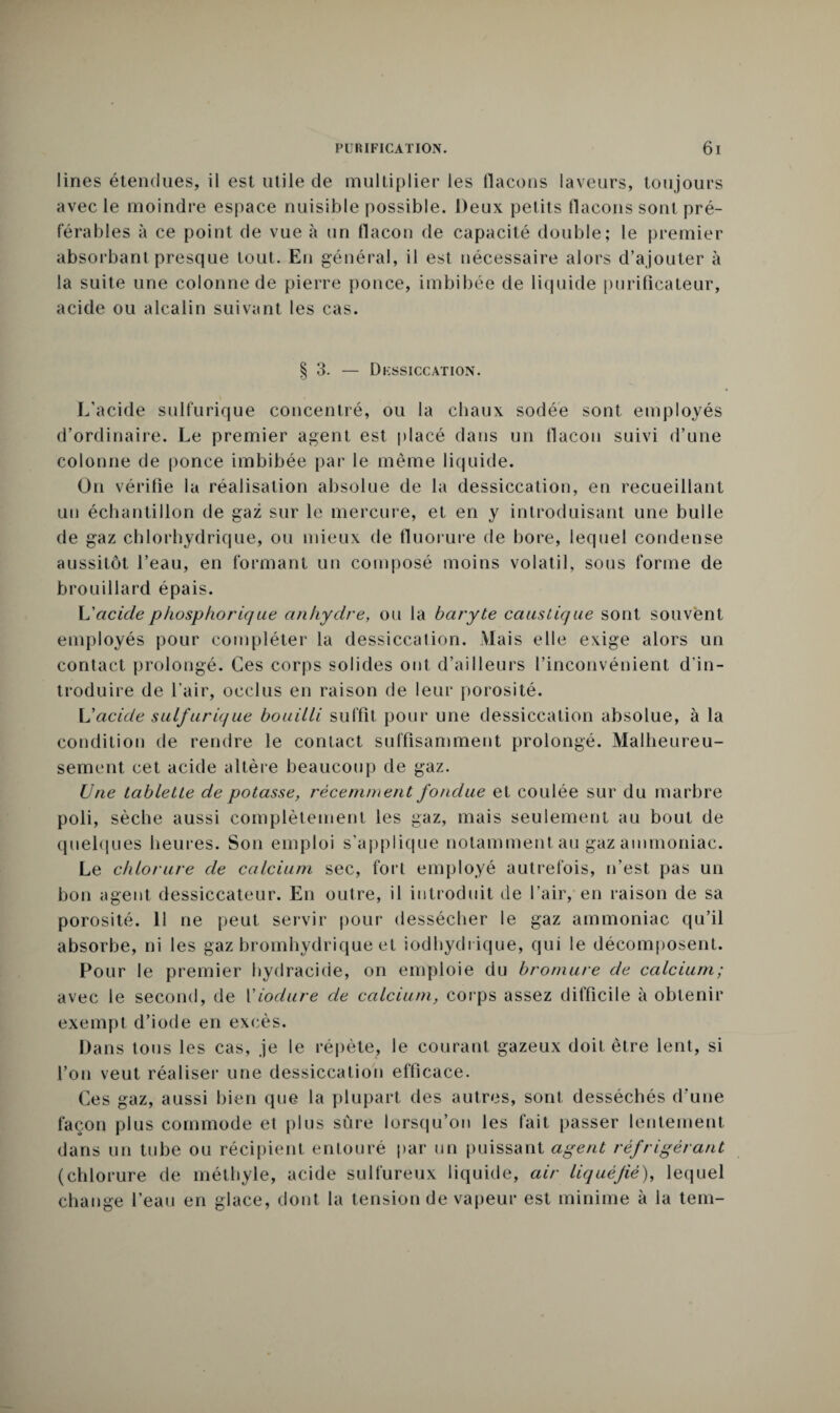lines étendues, il est utile de multiplier les flacons laveurs, toujours avec le moindre espace nuisible possible. Deux petits flacons sont pré¬ férables à ce point de vue à un flacon de capacité double; le premier absorbant presque tout. En général, il est nécessaire alors d’ajouter à la suite une colonne de pierre ponce, imbibée de liquide purificateur, acide ou alcalin suivant les cas. § 3. — Dessiccation. L’acide sulfurique concentré, ou la chaux sodée sont employés d’ordinaire. Le premier agent est placé dans un flacon suivi d’une colonne de ponce imbibée par le même liquide. On vérifie la réalisation absolue de la dessiccation, en recueillant un échantillon de gaz sur le mercure, et en y introduisant une bulle de gaz chlorhydrique, ou mieux de fluorure de bore, lequel condense aussitôt l’eau, en formant un composé moins volatil, sous forme de brouillard épais. L'acide phospborique anhydre, ou la baryte caustique sont souvent employés pour compléter la dessiccation. Mais elle exige alors un contact prolongé. Ces corps solides ont d’ailleurs l’inconvénient d’in¬ troduire de l’air, occlus en raison de leur porosité. L'acide sulfurique bouilli suffit pour une dessiccation absolue, à la condition de rendre le contact suffisamment prolongé. Malheureu¬ sement cet acide altère beaucoup de gaz. Une tablette de potasse, récemment fondue et coulée sur du marbre poli, sèche aussi complètement les gaz, mais seulement au bout de quelques heures. Son emploi s’applique notamment au gaz ammoniac. Le chlorure de calcium sec, fort employé autrefois, n’est pas un bon agent dessiccateur. En outre, il introduit de l’air, en raison de sa porosité. Il ne peut servir pour dessécher le gaz ammoniac qu’il absorbe, ni les gaz bromhydrique et iodhydrique, qui le décomposent. Pour le premier hydracide, on emploie du bromure de calcium; avec le second, de Yiodure de calcium, corps assez difficile à obtenir exempt d’iode en excès. Dans tous les cas, je le répète, le courant gazeux doit être lent, si l’on veut réaliser une dessiccation efficace. Ces gaz, aussi bien que la plupart des autres, sont desséchés d’une façon plus commode et plus sûre lorsqu’on les fait passer lentement dans un tube ou récipient entouré par un puissant agent réfrigérant (chlorure de méthyle, acide sulfureux liquide, air liquéfié), lequel change l’eau en glace, dont la tension de vapeur est minime à la tem-