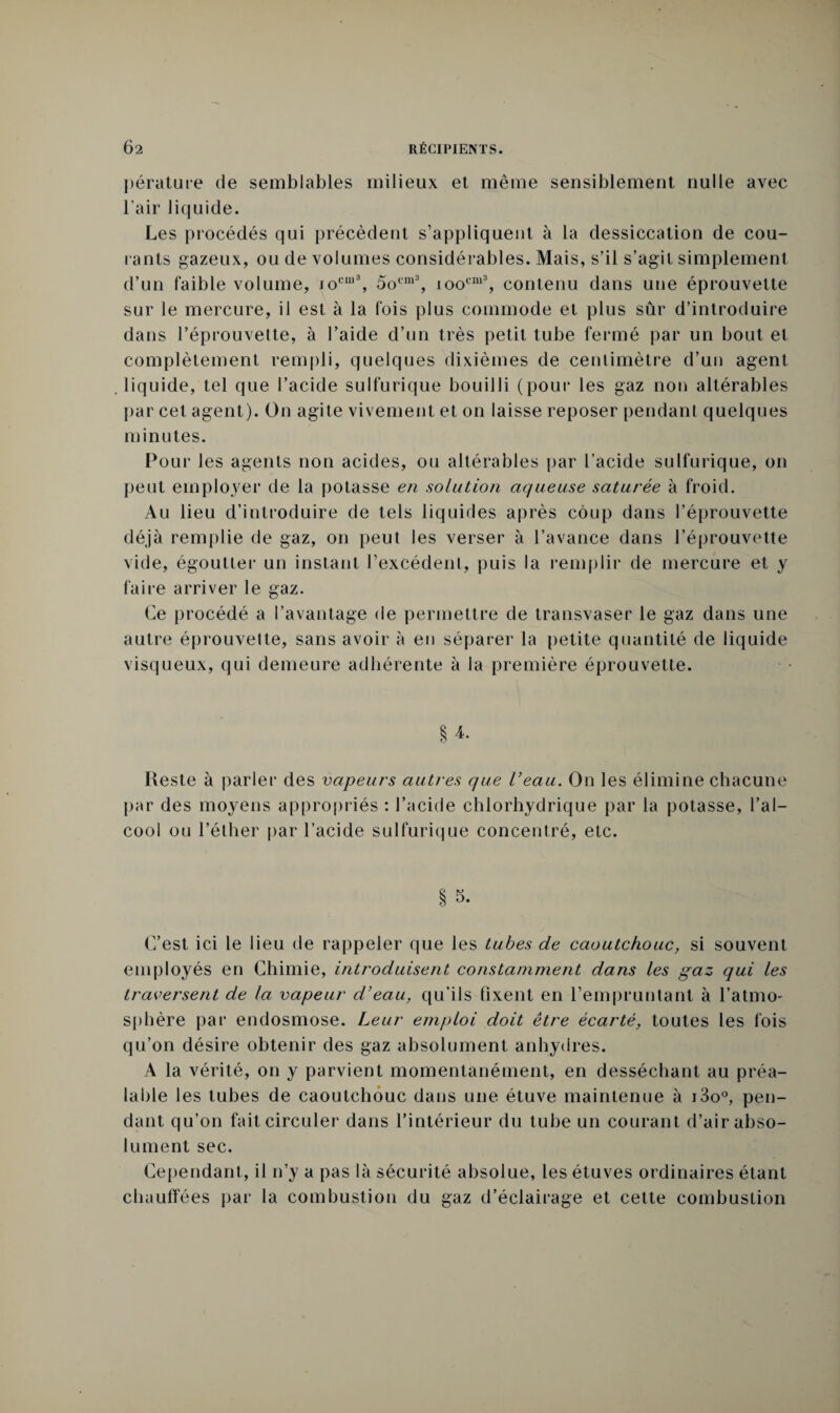 pérature de semblables milieux et même sensiblement nulle avec l’air liquide. Les procédés qui précèdent s’appliquent à la dessiccation de cou¬ lants gazeux, ou de volumes considérables. Mais, s’il s’agit simplement d’un faible volume, joCU)3, 5ocm3, ioocm3, contenu dans une éprouvette sur le mercure, il est à la fois plus commode et plus sûr d’introduire dans l’éprouvette, à l’aide d’un très petit tube fermé par un bout et complètement rempli, quelques dixièmes de centimètre d’un agent liquide, tel que l’acide sulfurique bouilli (pour les gaz non altérables par cet agent). On agite vivement et on laisse reposer pendant quelques minutes. Pour les agents non acides, ou altérables par l’acide sulfurique, on peut employer de la potasse en solution aqueuse saturée à froid. Au lieu d’introduire de tels liquides après coup dans l’éprouvette déjà remplie de gaz, on peut les verser à l’avance dans l’éprouvette vide, égoutter un instant l’excédent, puis la remplir de mercure et y faire arriver le gaz. Ce procédé a l’avantage de permettre de transvaser le gaz dans une autre éprouvette, sans avoir à en séparer la petite quantité de liquide visqueux, qui demeure adhérente à la première éprouvette. § 4. Reste à parler des vapeurs autres que l’eau. On les élimine chacune par des moyens appropriés : l’acide chlorhydrique par la potasse, l’al¬ cool ou l’éther par l’acide sulfurique concentré, etc. § s. C’est ici le lieu de rappeler que les tubes de caoutchouc, si souvent employés en Chimie, introduisent constamment dans les gaz qui les traversent de la vapeur d’eau, qu’ils fixent en l’empruntant à l’atmo¬ sphère par endosmose. Leur emploi doit être écarté, toutes les fois qu’on désire obtenir des gaz absolument anhydres. A la vérité, on y parvient momentanément, en desséchant au préa¬ lable les tubes de caoutchouc dans une étuve maintenue à i3o°, pen¬ dant qu’on fait circuler dans l’intérieur du tube un courant d’air abso¬ lument sec. Cependant, il n’y a pas là sécurité absolue, les étuves ordinaires étant chauffées par la combustion du gaz d’éclairage et cette combustion