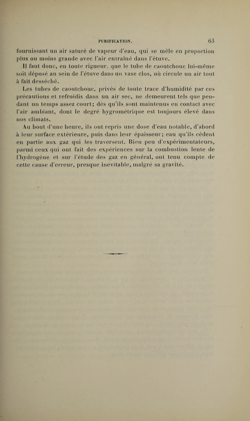fournissant un air saturé de vapeur d’eau, qui se mêle en proportion plus ou moins grande avec l’air entraîné dans l’étuve. Il faut donc, en toute rigueur, que le tube de caoutchouc lui-même soit déposé au sein de l’étuve dans un vase clos, où circule un air tout à fait desséché. Les tubes de caoutchouc, privés de toute trace d’humidité par ces précautions et refroidis dans un air sec, ne demeurent tels que pen¬ dant un temps assez court; dès qu’ils sont maintenus en contact avec l’air ambiant, dont le degré hygrométrique est toujours élevé dans nos climats. Au bout d’une heure, ils ont repris une dose d’eau notable, d’abord à leur surface extérieure, puis dans leur épaisseur; eau qu’ils cèdent en partie aux gaz qui les traversent. Bien peu d’expérimentateurs, parmi ceux qui ont fait des expériences sur la combustion lente de l’hydrogène et sur l’étude des gaz en général, ont tenu compte de cette cause d’erreur, presque inévitable, malgré sa gravité.