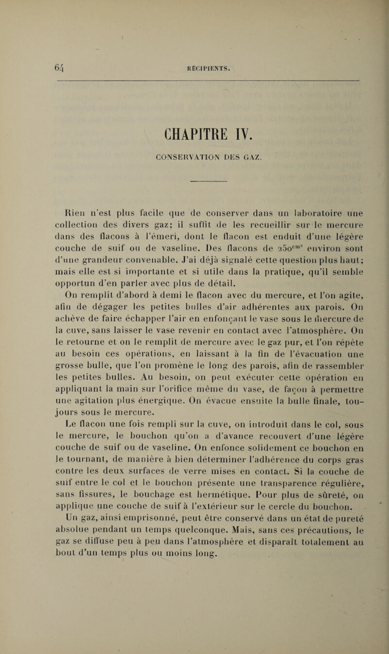 CHAPITRE IV. CONSERVATION DES GAZ. llien n’est pins facile que de conserver dans un laboratoire une collection des divers gaz; il suffit de les recueillir sur le mercure dans des flacons à l’émeri, dont le flacon est enduit d’une légère couche de suif ou de vaseline. Des flacons de 25ocm3 environ sont d’une grandeur convenable. J’ai déjà signalé cette question plus haut; mais elle est si importante et si utile dans la pratique, qu’il semble opportun d’en parler avec plus de détail. On remplit d’abord à demi le flacon avec du mercure, et l’on agite, afin de dégager les petites bulles d’air adhérentes aux parois. On achève de faire échapper l’air en enfonçant le vase sous le iliercure de la cuve, sans laisser le vase revenir en contact avec l’atmosphère. On le retourne et on le remplit de mercure avec le gaz pur, et l’on répète au besoin ces opérations, en laissant à la fin de l’évacualion une grosse bulle, que l’on promène le long des parois, afin de rassembler les petites bulles. Au besoin, on peut exécuter cette opération en appliquant la main sur l’orifice même du vase, de façon à permettre une agitation plus énergique. On évacue ensuite la bulle finale, tou¬ jours sous le mercure. Le flacon une fois rempli sur la cuve, on introduit dans le col, sous le mercure, le bouchon qu’on a d’avance recouvert d’une légère couche de suif ou de vaseline. On enfonce solidement ce bouchon en le tournant, de manière à bien déterminer l’adhérence du corps gras contre les deux surfaces de verre mises en contact. Si la couche de suif entre le col et le bouchon présente une transparence régulière, sans fissures, le bouchage est hermétique. Pour plus de sûreté, on applique une couche de suif à l’extérieur sur le cercle du bouchon. Un gaz, ainsi emprisonné, peut être conservé dans un état de pureté absolue pendant un temps quelconque. Mais, sans ces précautions, le gaz se difïuse peu à peu dans l’atmosphère et disparaît totalement au bout d’un temps plus ou moins long.