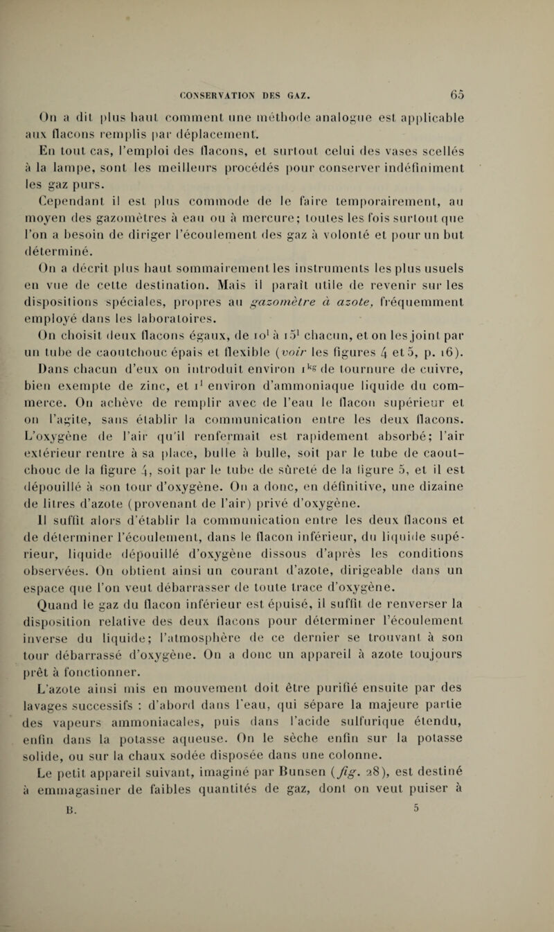 On a dit plus haut comment une méthode analogue est applicable aux (laçons remplis par déplacement. En tout cas, l’emploi des flacons, et surtout celui des vases scellés à la lampe, sont les meilleurs procédés pour conserver indéfiniment les gaz purs. Cependant il est plus commode de le faire temporairement, au moyen des gazomètres à eau ou à mercure; toutes les fois surtout que l’on a besoin de diriger l’écoulement des gaz à volonté et pour un but déterminé. On a décrit plus haut sommairement les instruments les plus usuels en vue de cette destination. Mais il paraît utile de revenir sur les dispositions spéciales, propres au gazomètre à azote, fréquemment employé dans les laboratoires. On choisit deux flacons égaux, de io1 à 151 chacun, et on les joint par un tube de caoutchouc épais et flexible (voir les figures 4 et 5, p. 16). Dans chacun d’eux on introduit environ ik»de tournure de cuivre, bien exempte de zinc, et i1 environ d’ammoniaque liquide du com¬ merce. On achève de remplir avec de l’eau le flacon supérieur et on l’agite, sans établir la communication entre les deux flacons. L’oxygène de l’air qu'il renfermait est rapidement absorbé; l’air extérieur rentre à sa place, bulle à bulle, soit par le tube de caout¬ chouc de la figure 4, soit par le tube de sûreté de la ligure 5, et il est dépouillé à son tour d’oxygène. On a donc, en définitive, une dizaine de litres d’azote (provenant de l’air) privé d’oxygène. 11 suffit alors d’établir la communication entre les deux flacons et de déterminer l’écoulement, dans le flacon inférieur, du liquide supé¬ rieur, liquide dépouillé d’oxygène dissous d’après les conditions observées. On obtient ainsi un courant d’azote, dirigeable dans un espace que l’on veut débarrasser de toute trace d’oxygène. Quand le gaz du flacon inférieur est épuisé, il suffit de renverser la disposition relative des deux flacons pour déterminer l’écoulement inverse du liquide; l’atmosphère de ce dernier se trouvant à son tour débarrassé d’oxygène. On a donc un appareil à azote toujours prêt à fonctionner. L’azote ainsi mis en mouvement doit être purifié ensuite par des lavages successifs : d’abord dans l’eau, qui sépare la majeure partie des vapeurs ammoniacales, puis dans l’acide sulfurique étendu, enfin dans la potasse aqueuse. On le sèche enfin sur la potasse solide, ou sur la chaux sodée disposée dans une colonne. Le petit appareil suivant, imaginé par Bunsen (fig. 28), est destiné à emmagasiner de faibles quantités de gaz, dont on veut puiser à 5 u.