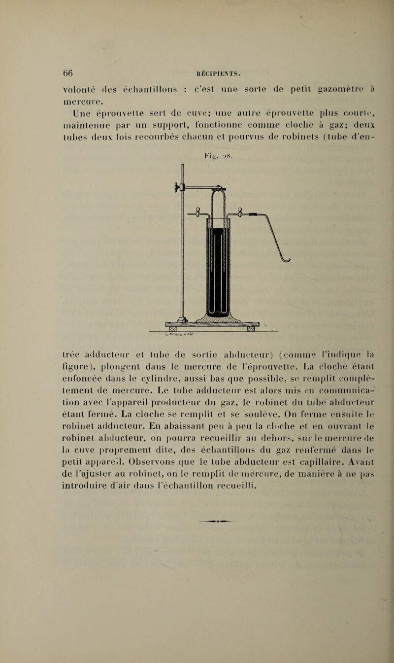 volonté (les échantillons : c’est une sorte de petit gazomètre à mercure. Une éprouvette sert de cuve; une autre éprouvette plus courte, maintenue par un support, fonctionne comme cloche à gaz; deux tubes deux fois recourbés chacun et pourvus de robinets (tube d’en- Fig. a<S. trée adducteur et tube de sortie abducteur) (comme l’indique ia figure), plongent dans le mercure de l’éprouvette. La cloche étant enfoncée dans le cylindre, aussi bas que possible, se remplit complè¬ tement de mercure. Le tube adducteur est alors mis en communica¬ tion avec l’appareil producteur du gaz, le robinet du tube abducteur étant fermé. La cloche se remplit et se soulève. On ferme ensuite le robinet adducteur. En abaissant peu à peu la cloche et en ouvrant le robinet abducteur, on pourra recueillir au dehors, sur le mercure de la cuve proprement dite, des échantillons du gaz renfermé dans le petit appareil. Observons que le tube abducteur est capillaire. Avant de l’ajuster au robinet, on le remplit de mercure, de manière à ne pas introduire d’air dans l’échantillon recueilli.