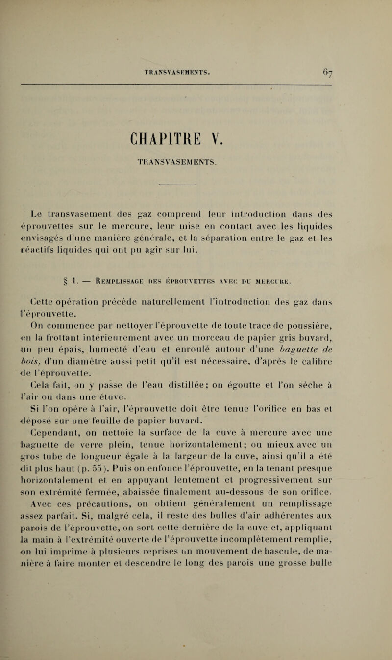 CHAPITRE V. TRANSVASEMENTS. Le transvasement des gaz comprend leur introduction dans des éprouvettes sur le mercure, leur mise en contact avec les liquides envisagés d’une manière générale, et la séparation entre le gaz el les réactifs liquides qui ont pu agir sur lui. § 1. — Remplissage des éprouvettes avec du mercure. Cette opération précède naturellement l’introduction des gaz dans l’éprouvette. On commence par nettoyer l’éprouvette de toute trace de poussière, en la frottant intérieurement avec un morceau de papier gris buvard, un peu épais, humecté d’eau et enroulé autour d’une baguette de bois, d’un diamètre aussi petit qu’il est nécessaire, d’après le calibre de l’éprouvette. Cela fait, on y passe de l’eau distillée; on égoutte et l’on sèche à l’air ou dans une étuve. Si l’on opère à l’air, l’éprouvette doit être tenue l’orifice en bas et déposé sur une feuille de papier buvard. Cependant, on nettoie la surface de la cuve à mercure avec une baguette de verre plein, tenue horizontalement; ou mieux avec un gros tube de longueur égale à la largeur de la cuve, ainsi qu’il a été dit plus haut (p. 55). Luis on enfonce l’éprouvette, en la tenant presque horizontalement et en appuyant lentement et progressivement sur son extrémité fermée, abaissée finalement au-dessous de son orifice. Avec ces précautions, on obtient généralement un remplissage assez parfait. Si, malgré cela, il reste des bulles d’air adhérentes aux parois de l’éprouvette, 011 sort cette dernière de la cuve et, appliquant la main à l’extrémité ouverte de l’éprouvette incomplètement remplie, on lui imprime à plusieurs reprises un mouvement de bascule, de ma¬ nière à faire monter et descendre le long des parois une grosse bulle